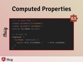 Computed Properties
<!—- In your html —->
<input ng-model="firstName">
<input ng-model="lastName">
<div>{{ fullName }}</div>
!
// In your JS
computed: {
fullName: function() {
return this.firstName + ' ' + this.lastName;
}
}
Classy
0.5
 