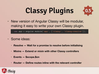 Classy Plugins
• New version of Angular Classy will be modular,
making it easy to write your own Classy plugin. 
• Some ideas:

• Resolve — Wait for a promise to resolve before initialising
• Mixins — Extend or mixin with other Classy controllers
• Events — $scope.$on
• Router — Deﬁne routes inline with the relevant controller
var app = angular.module('app', ['classy', 'classy-resolve']);
0.5
 
