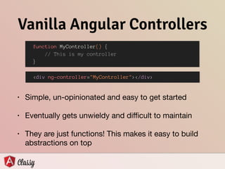 • Simple, un-opinionated and easy to get started

• Eventually gets unwieldy and diﬃcult to maintain

• They are just functions! This makes it easy to build
abstractions on top
Vanilla Angular Controllers
• This is a vanilla (non-classy) Angular Controller: 
 
 
 
• The controller gets instantiated using the following
HTML: 
 
 
function MyController() {
// This is my controller
}
<div ng-controller="MyController"></div>
 