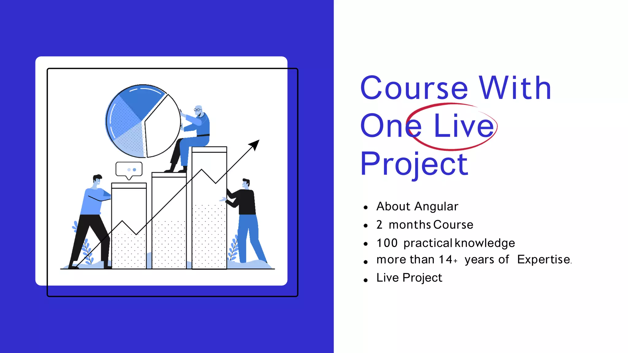 Course With
One Live
Project
About Angular
2 months Course
100 practical knowledge
more than 14+ years of Expertise.
Live Project
 