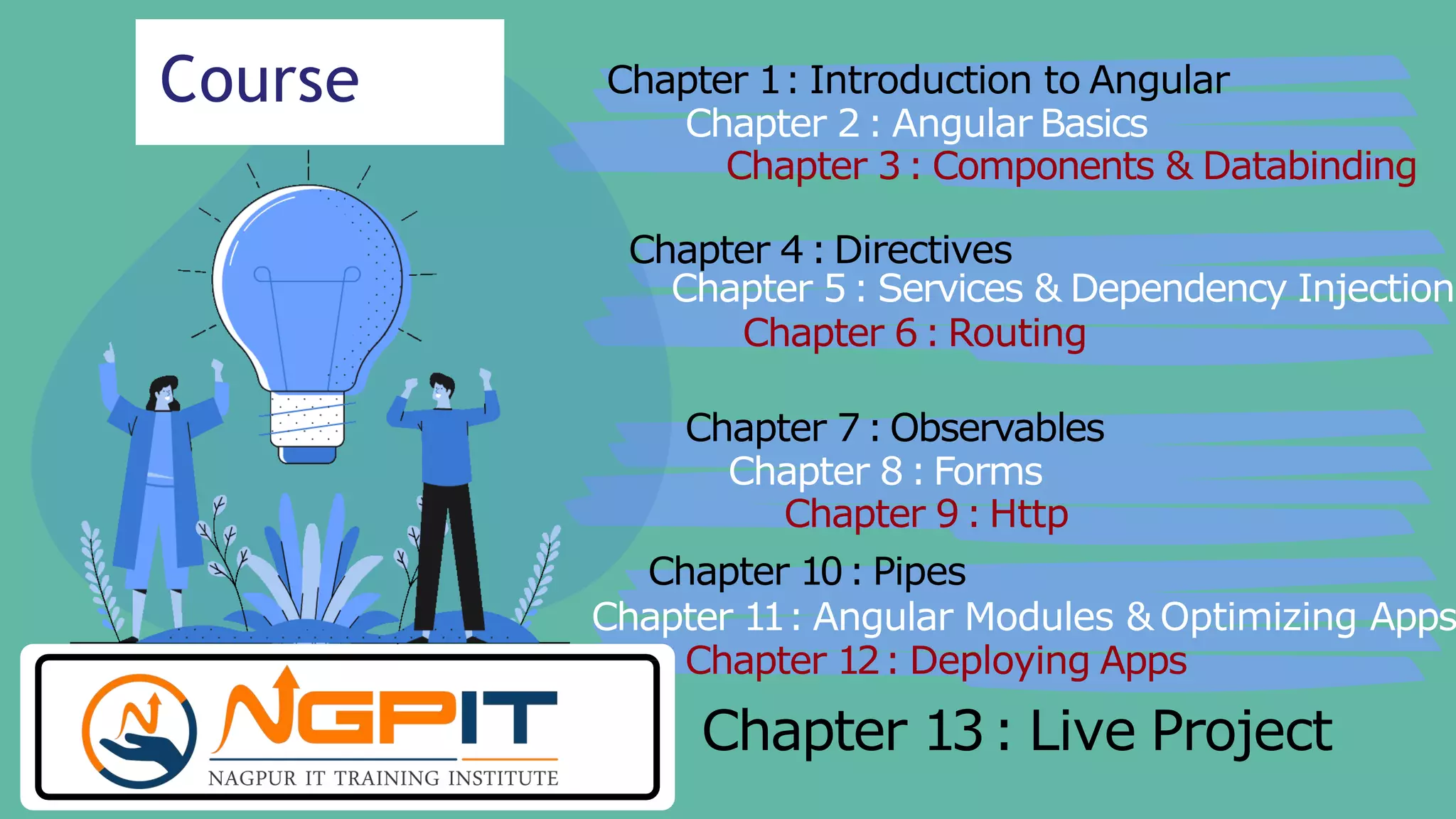 Course Chapter 1: Introduction to Angular
Chapter 2: Angular Basics
Chapter 3: Components & Databinding
Chapter 4: Directives
Chapter 5: Services & Dependency Injection
Chapter 6: Routing
Chapter 7: Observables
Chapter 8: Forms
Chapter 9: Http
Chapter 10: Pipes
Chapter 11: Angular Modules & Optimizing Apps
Chapter 12: Deploying Apps
Chapter 13: Live Project
 