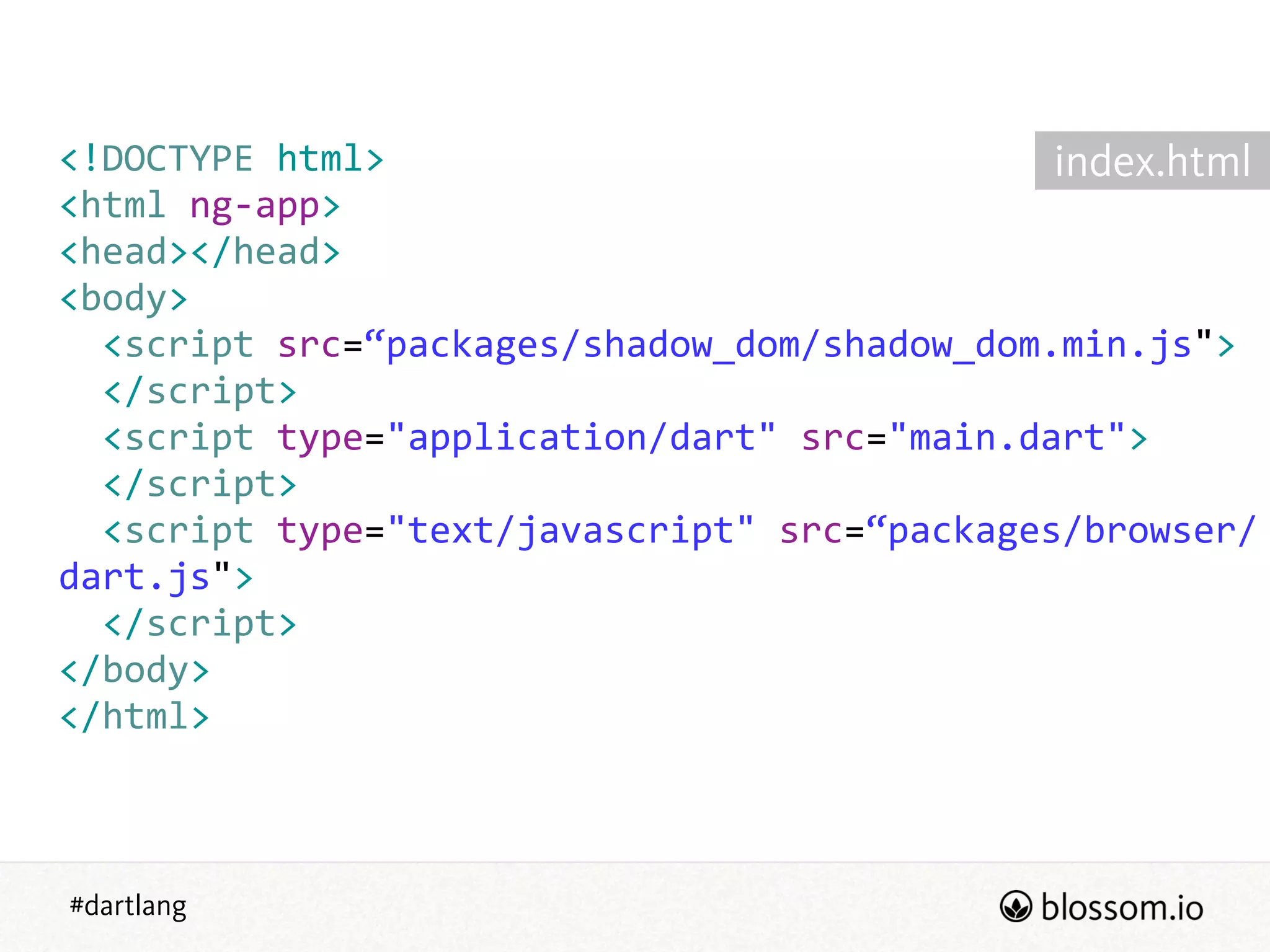 #dartlang
<!DOCTYPE  html>  
<html  ng-­‐app>  
<head></head>  
<body>  
    <script  src=“packages/shadow_dom/shadow_dom.min.js">  
    </script>  
    <script  type="application/dart"  src="main.dart">  
    </script>  
    <script  type="text/javascript"  src=“packages/browser/
dart.js">  
    </script>  
</body>  
</html>
index.html
 