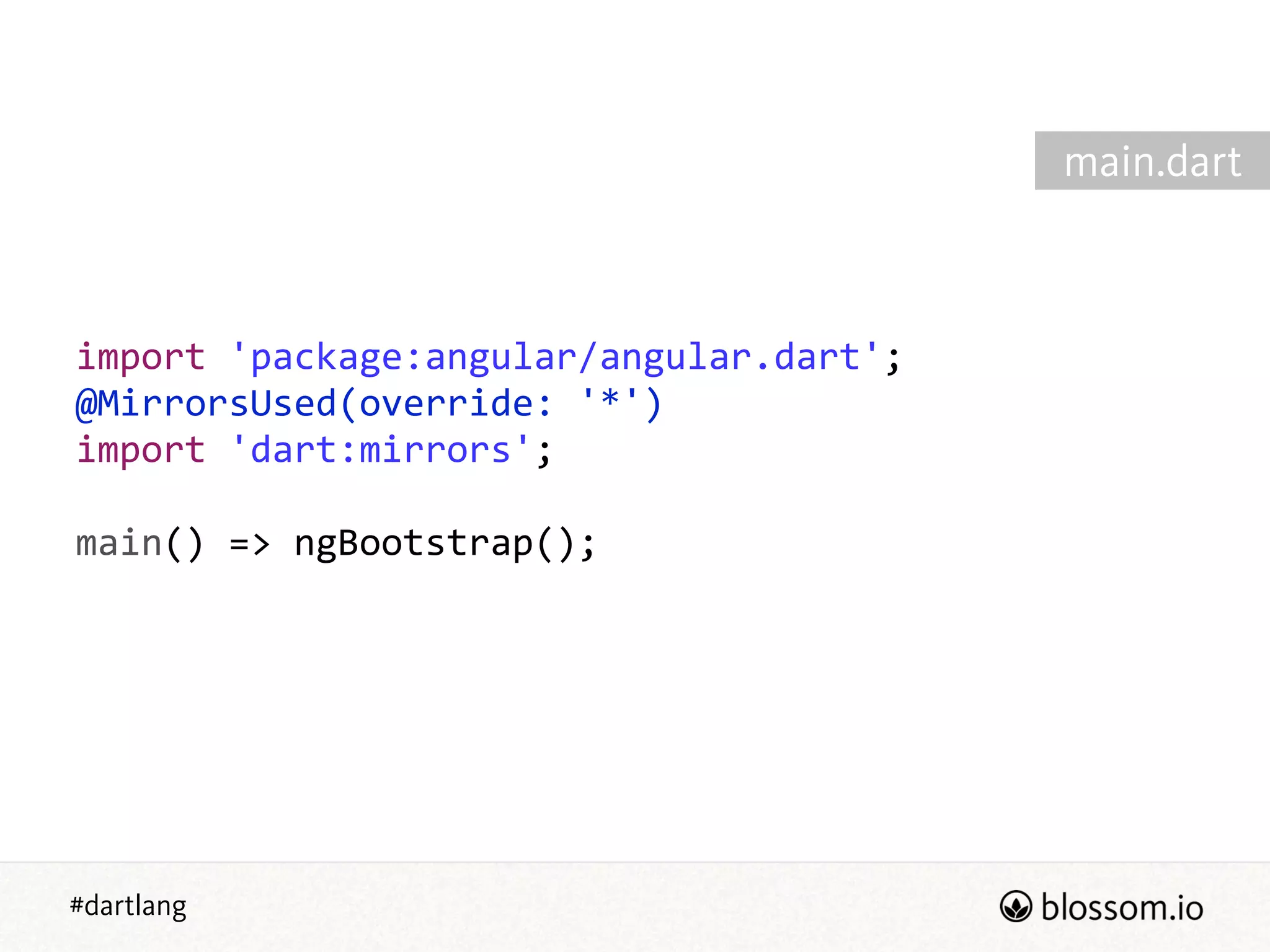 #dartlang
import  'package:angular/angular.dart';  
@MirrorsUsed(override:  '*')  
import  'dart:mirrors';  
!
main()  =>  ngBootstrap();
main.dart
 