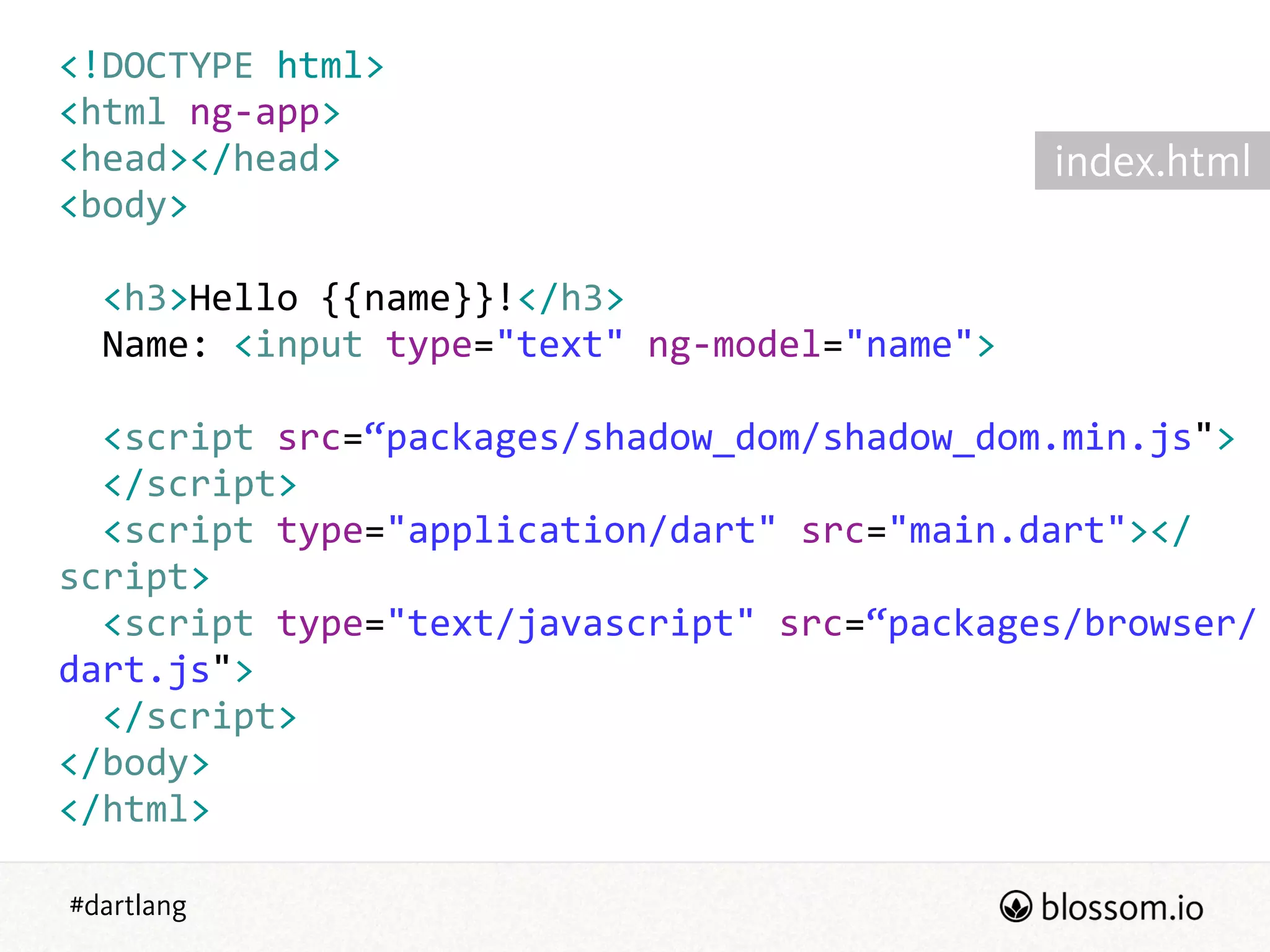 #dartlang
<!DOCTYPE  html>  
<html  ng-­‐app>  
<head></head>  
<body>  
!
    <h3>Hello  {{name}}!</h3>  
    Name:  <input  type="text"  ng-­‐model="name">  
!
    <script  src=“packages/shadow_dom/shadow_dom.min.js">  
    </script>  
    <script  type="application/dart"  src="main.dart"></
script>  
    <script  type="text/javascript"  src=“packages/browser/
dart.js">  
    </script>  
</body>  
</html>
index.html
 