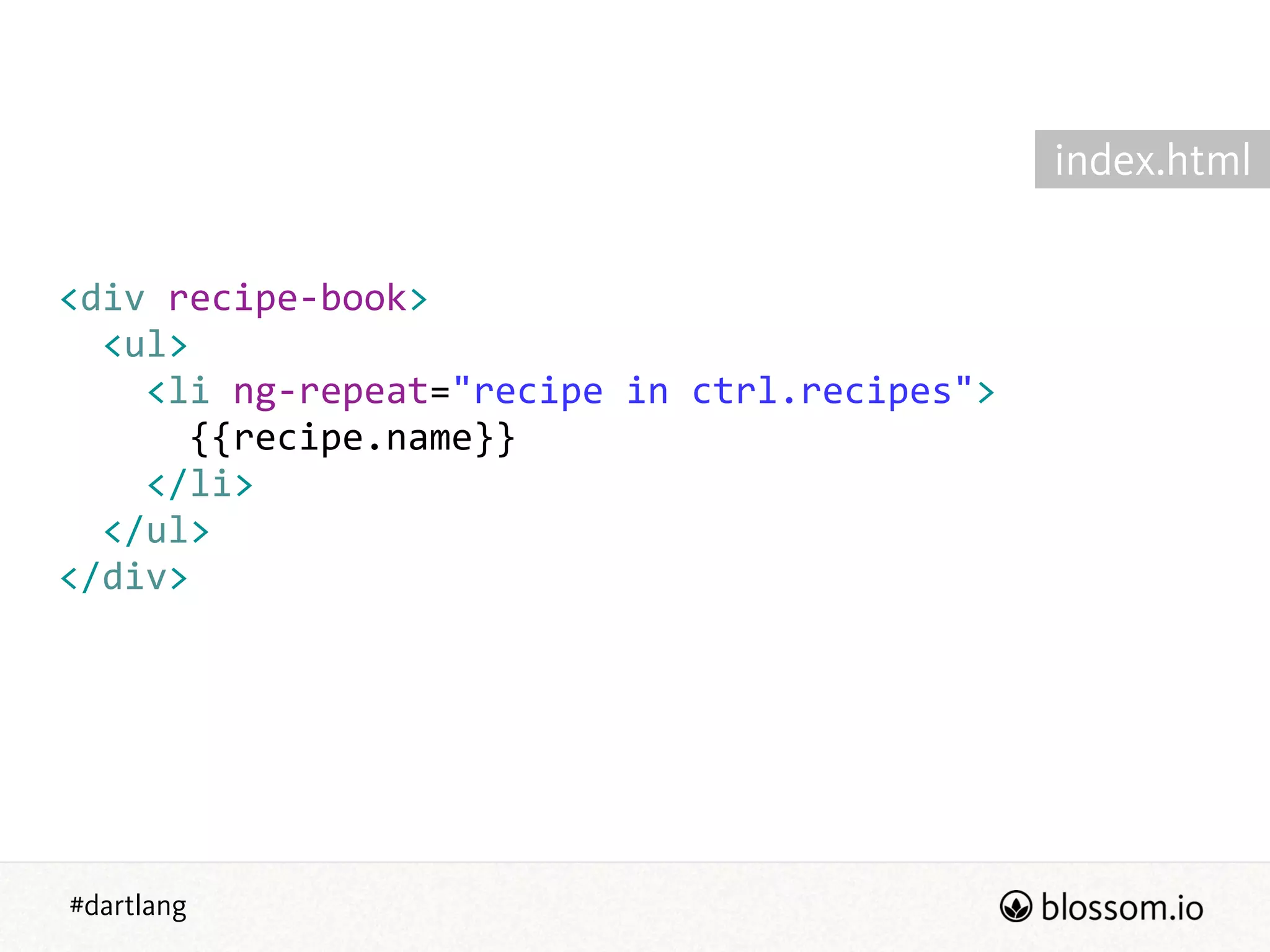 #dartlang
<div  recipe-­‐book>  
    <ul>  
        <li  ng-­‐repeat="recipe  in  ctrl.recipes">  
            {{recipe.name}}  
        </li>  
    </ul>  
</div>
index.html
 