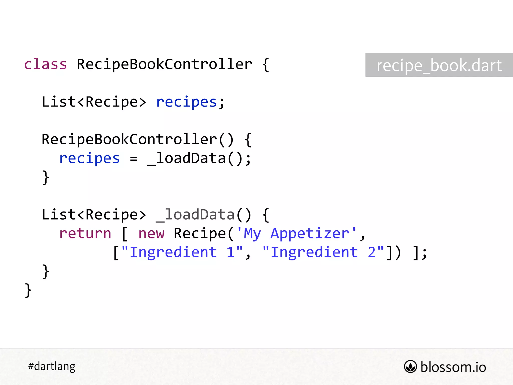 #dartlang
class  RecipeBookController  {  
!
    List<Recipe>  recipes;  
!
    RecipeBookController()  {  
        recipes  =  _loadData();  
    }  
!
    List<Recipe>  _loadData()  {  
        return  [  new  Recipe('My  Appetizer',  
                    ["Ingredient  1",  "Ingredient  2"])  ];  
    }  
}
recipe_book.dart
 