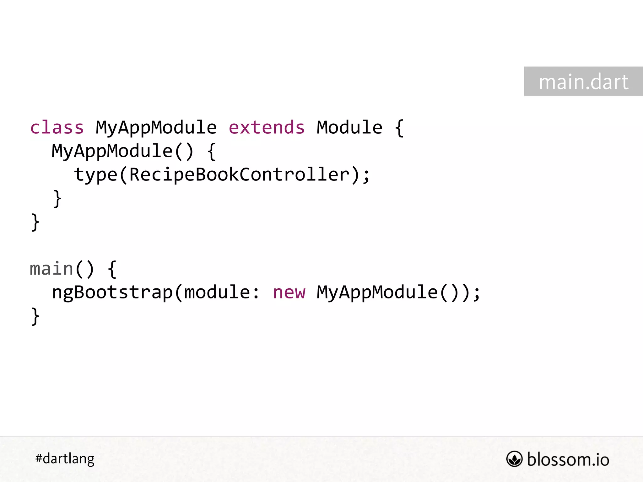 #dartlang
class  MyAppModule  extends  Module  {  
    MyAppModule()  {  
        type(RecipeBookController);  
    }  
}  
!
main()  {  
    ngBootstrap(module:  new  MyAppModule());  
}
main.dart
 