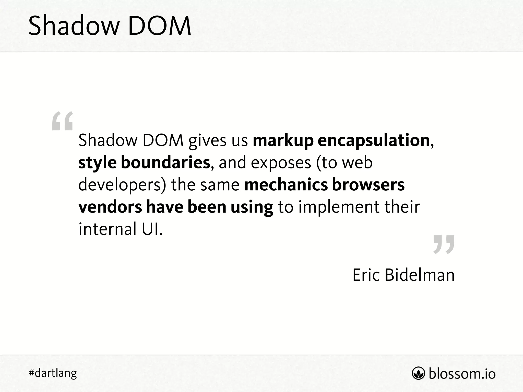 “
”
#dartlang
Eric Bidelman
Shadow DOM gives us markup encapsulation,
style boundaries, and exposes (to web
developers) the same mechanics browsers
vendors have been using to implement their
internal UI.
Shadow DOM
 
