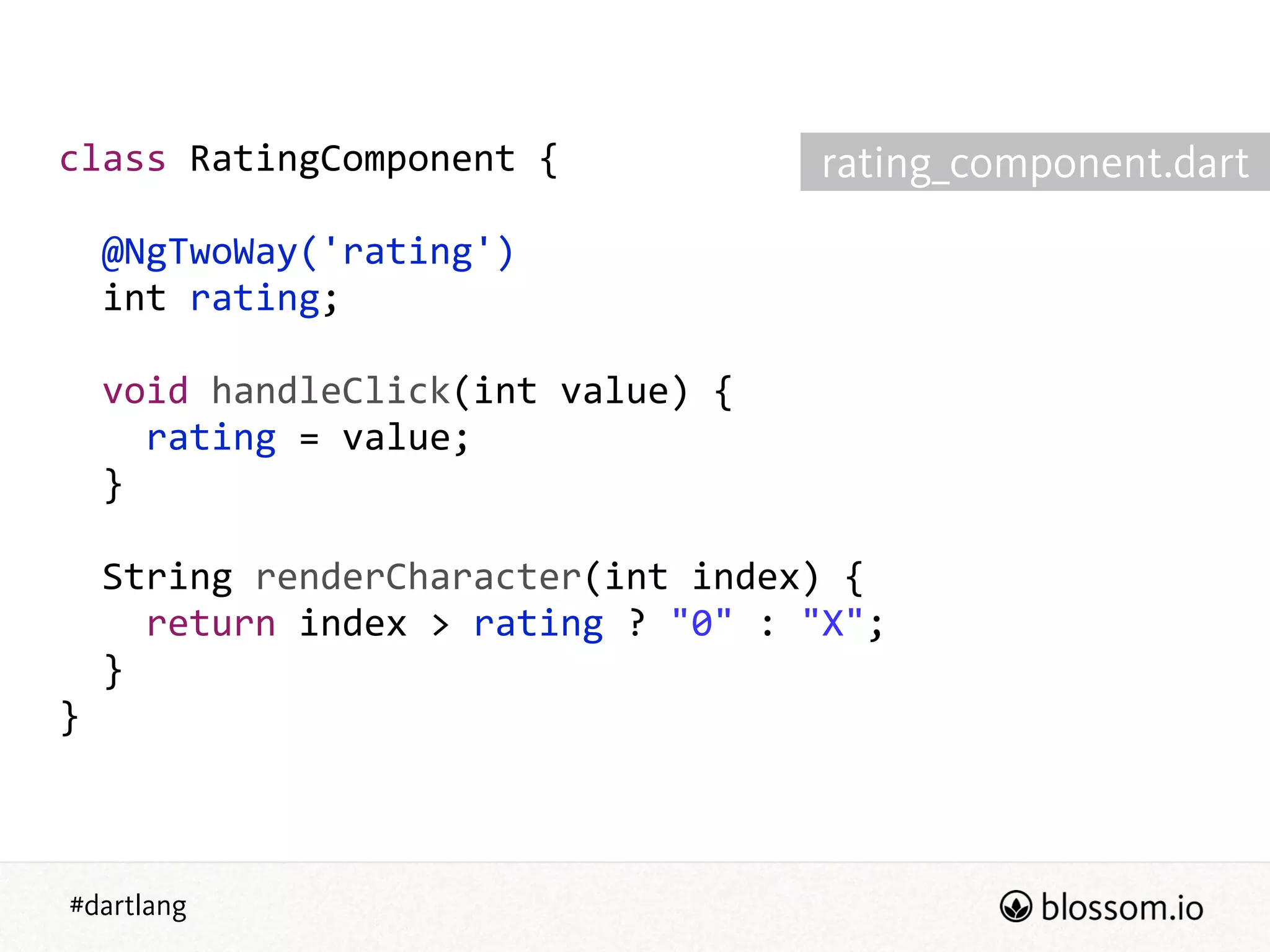 #dartlang
class  RatingComponent  {  
!
    @NgTwoWay('rating')  
    int  rating;  
!
    void  handleClick(int  value)  {  
        rating  =  value;  
    }  
!
    String  renderCharacter(int  index)  {  
        return  index  >  rating  ?  "0"  :  "X";  
    }  
}
rating_component.dart
 