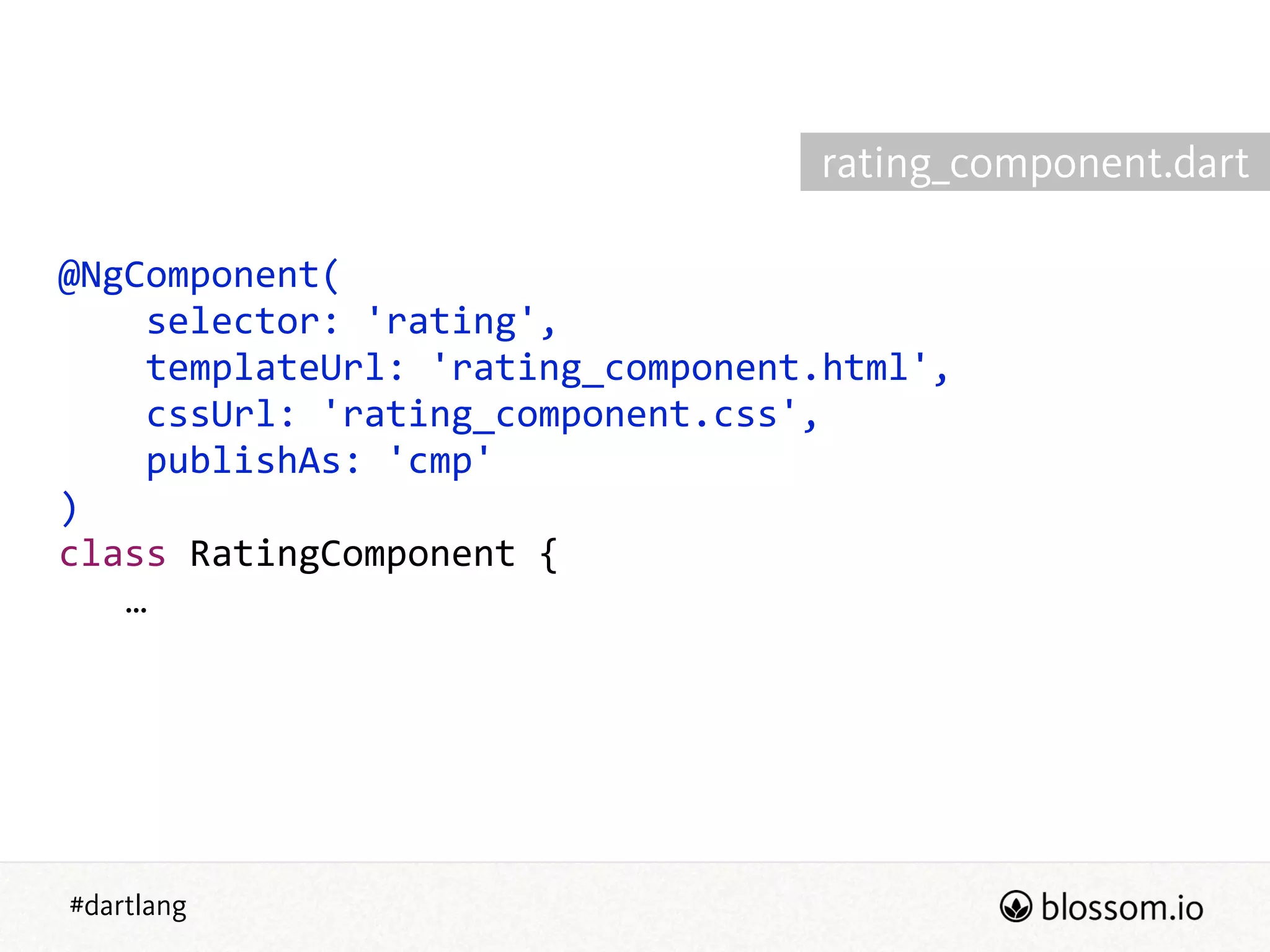 #dartlang
@NgComponent(  
        selector:  'rating',  
        templateUrl:  'rating_component.html',  
        cssUrl:  'rating_component.css',  
        publishAs:  'cmp'  
)  
class  RatingComponent  {  
      …
rating_component.dart
 