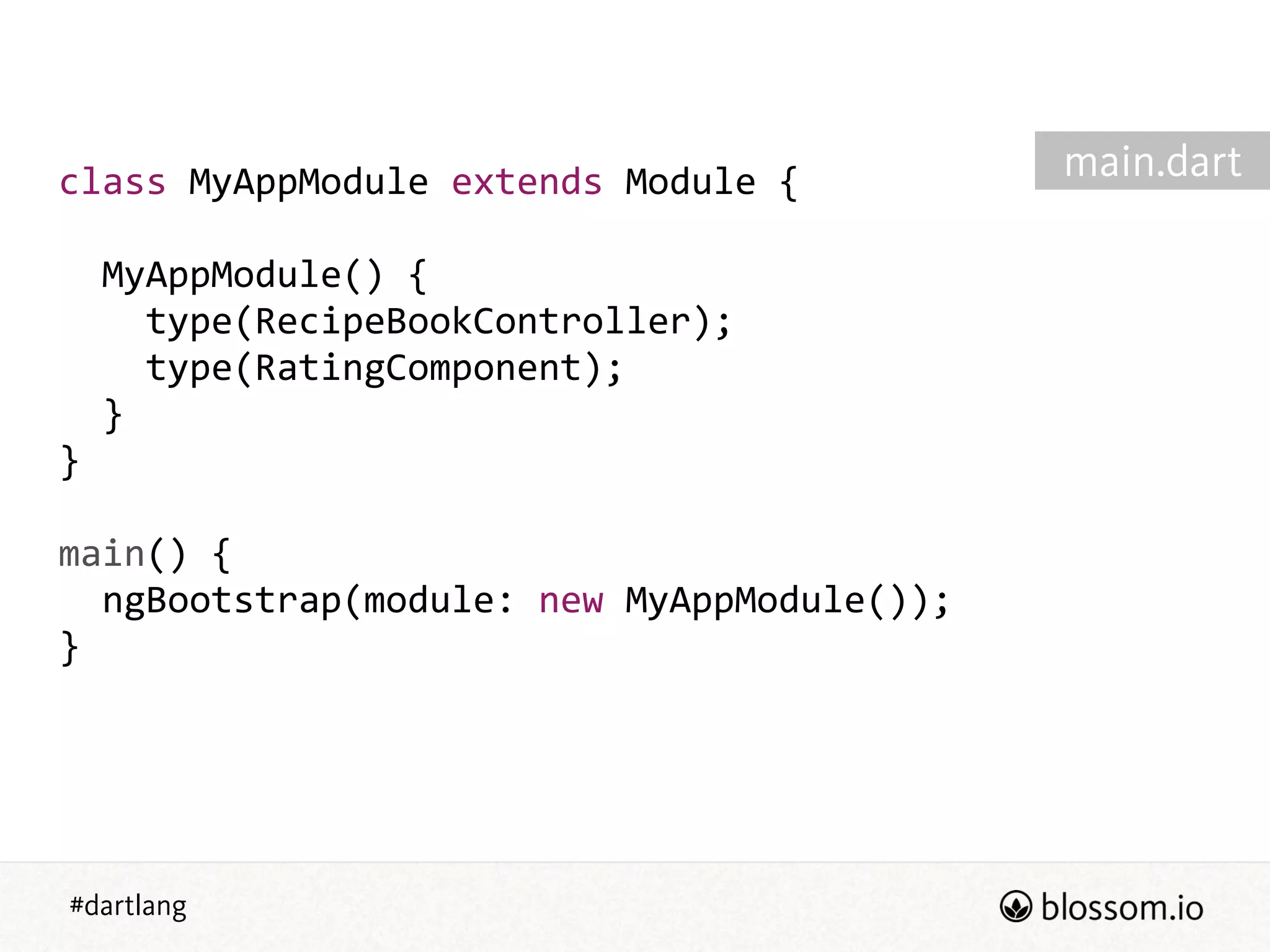 #dartlang
class  MyAppModule  extends  Module  {  
!
    MyAppModule()  {  
        type(RecipeBookController);  
        type(RatingComponent);  
    }  
}  
!
main()  {  
    ngBootstrap(module:  new  MyAppModule());  
}  
main.dart
 