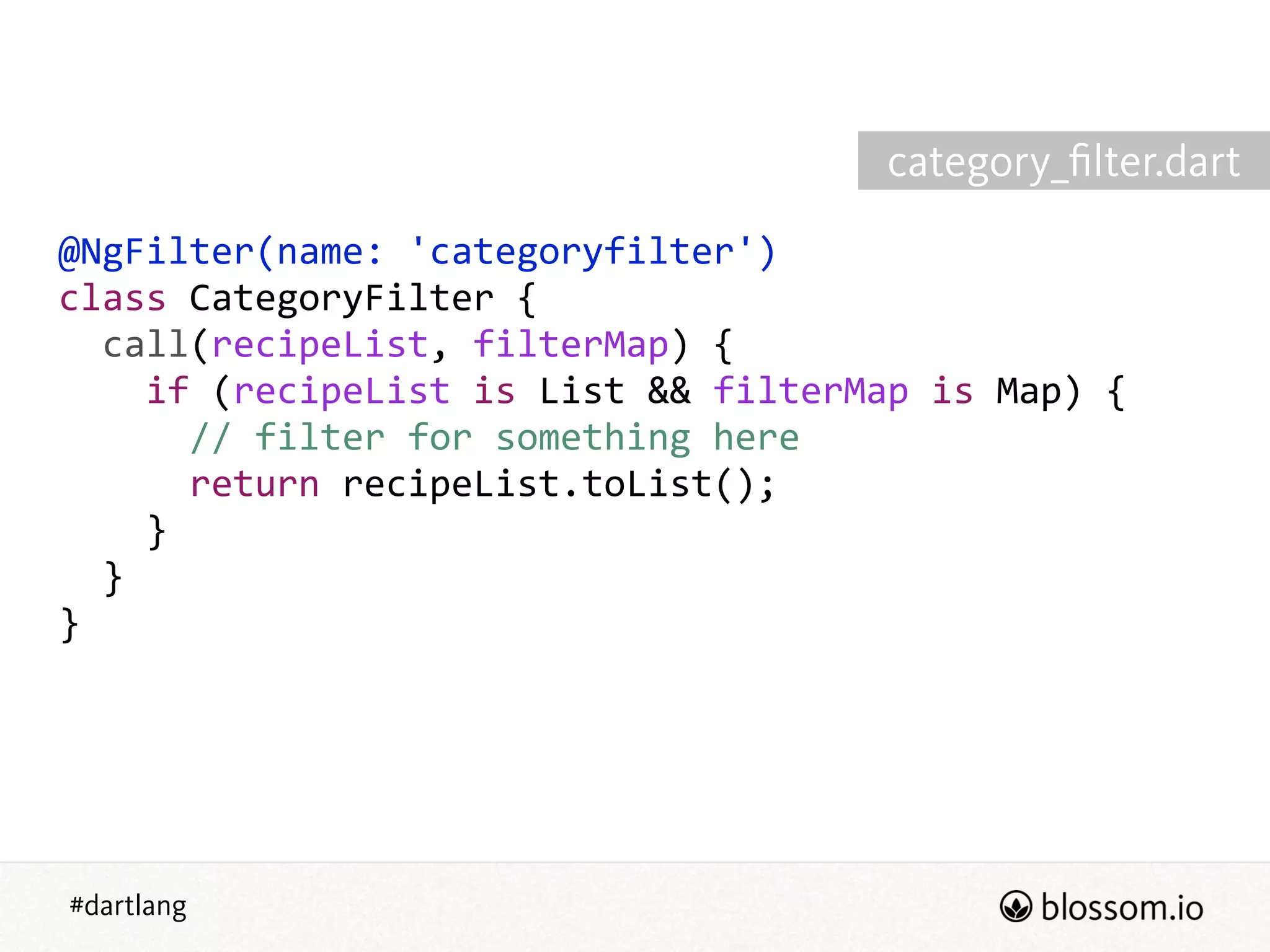 #dartlang
@NgFilter(name:  'categoryfilter')  
class  CategoryFilter  {  
    call(recipeList,  filterMap)  {  
        if  (recipeList  is  List  &&  filterMap  is  Map)  {  
            //  filter  for  something  here  
            return  recipeList.toList();  
        }  
    }  
}
category_ﬁlter.dart
 