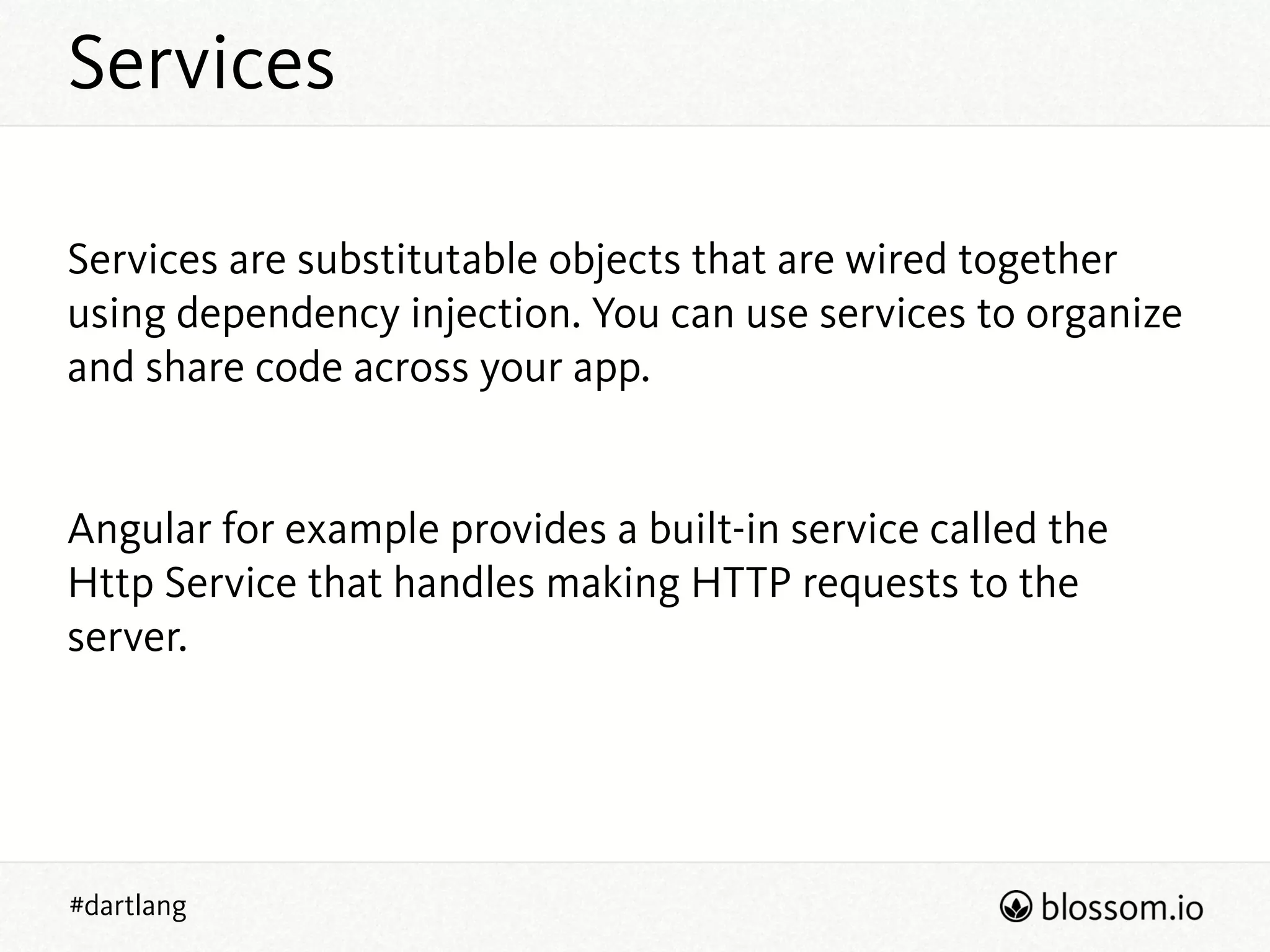 Services
#dartlang
!
Services are substitutable objects that are wired together
using dependency injection. You can use services to organize
and share code across your app.
!
!
Angular for example provides a built-in service called the
Http Service that handles making HTTP requests to the
server.
!
!
 