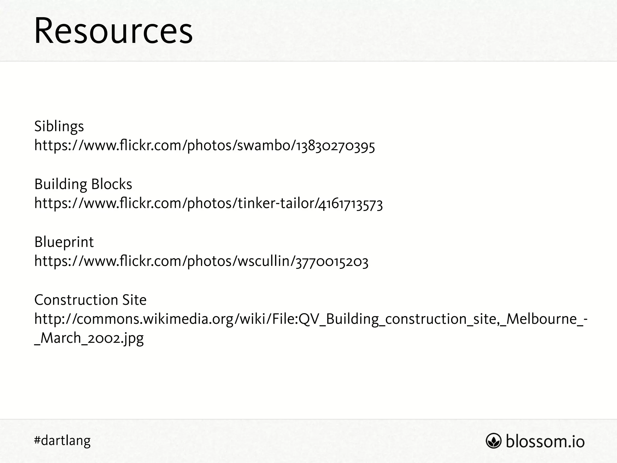 Resources
#dartlang
Siblings 
https://www.ﬂickr.com/photos/swambo/13830270395
Building Blocks 
https://www.ﬂickr.com/photos/tinker-tailor/4161713573
Blueprint 
https://www.ﬂickr.com/photos/wscullin/3770015203
Construction Site 
http://commons.wikimedia.org/wiki/File:QV_Building_construction_site,_Melbourne_-
_March_2002.jpg
 
