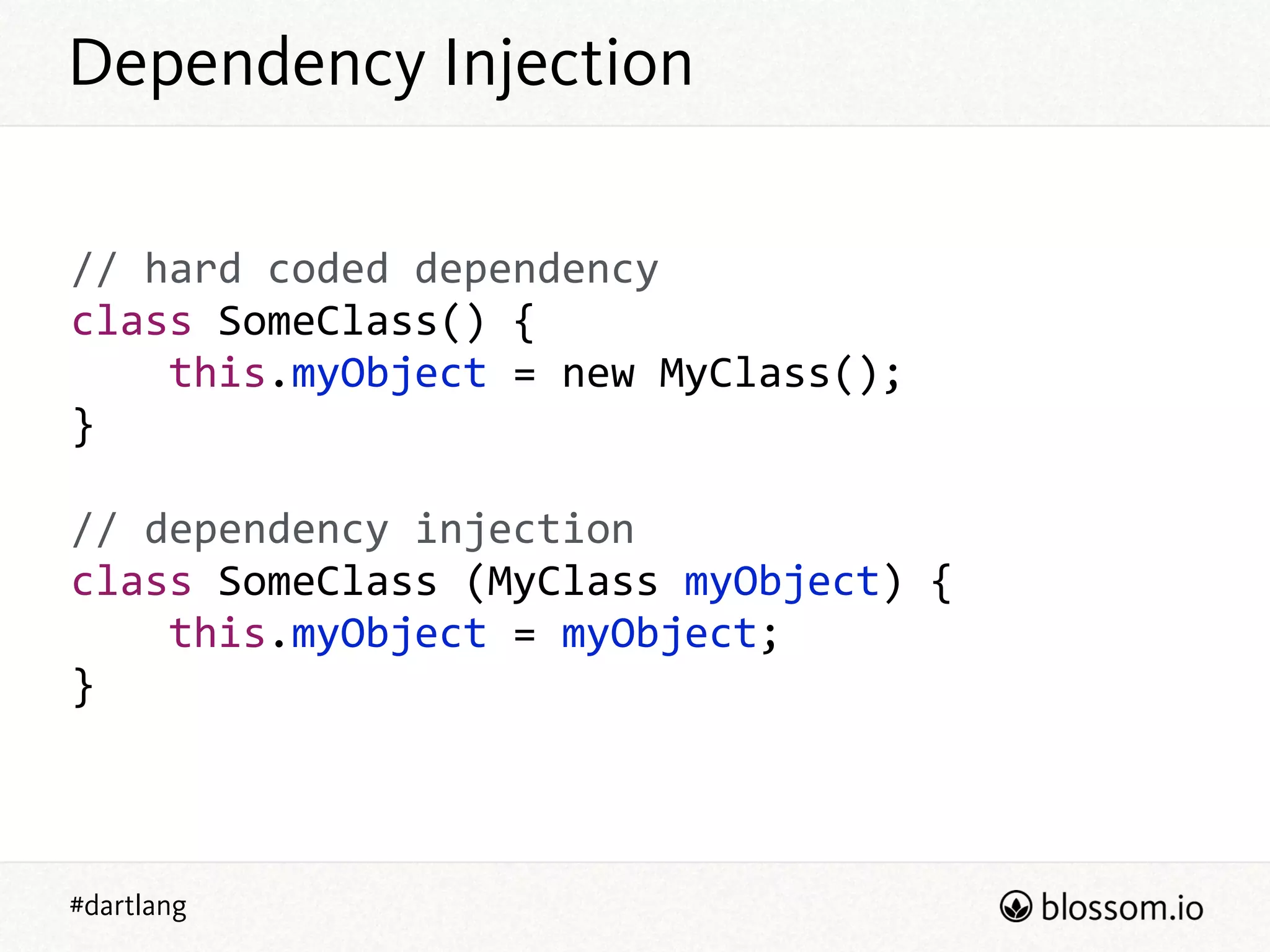 #dartlang
Dependency Injection
//  hard  coded  dependency  
class  SomeClass()  {  
        this.myObject  =  new  MyClass();  
}  
!
//  dependency  injection  
class  SomeClass  (MyClass  myObject)  {  
        this.myObject  =  myObject;  
}
 