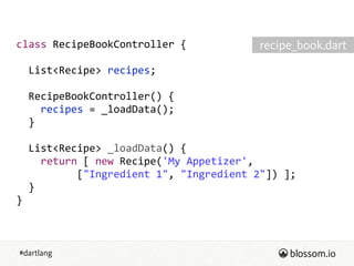 #dartlang
class  RecipeBookController  {  
!
    List<Recipe>  recipes;  
!
    RecipeBookController()  {  
        recipes  =  _loadData();  
    }  
!
    List<Recipe>  _loadData()  {  
        return  [  new  Recipe('My  Appetizer',  
                    ["Ingredient  1",  "Ingredient  2"])  ];  
    }  
}
recipe_book.dart
 
