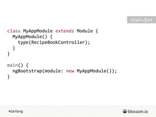 #dartlang
class  MyAppModule  extends  Module  {  
    MyAppModule()  {  
        type(RecipeBookController);  
    }  
}  
!
main()  {  
    ngBootstrap(module:  new  MyAppModule());  
}
main.dart
 