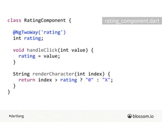 #dartlang
class  RatingComponent  {  
!
    @NgTwoWay('rating')  
    int  rating;  
!
    void  handleClick(int  value)  {  
        rating  =  value;  
    }  
!
    String  renderCharacter(int  index)  {  
        return  index  >  rating  ?  "0"  :  "X";  
    }  
}
rating_component.dart
 