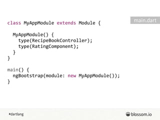 #dartlang
class  MyAppModule  extends  Module  {  
!
    MyAppModule()  {  
        type(RecipeBookController);  
        type(RatingComponent);  
    }  
}  
!
main()  {  
    ngBootstrap(module:  new  MyAppModule());  
}  
main.dart
 
