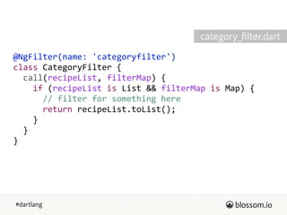 #dartlang
@NgFilter(name:  'categoryfilter')  
class  CategoryFilter  {  
    call(recipeList,  filterMap)  {  
        if  (recipeList  is  List  &&  filterMap  is  Map)  {  
            //  filter  for  something  here  
            return  recipeList.toList();  
        }  
    }  
}
category_ﬁlter.dart
 