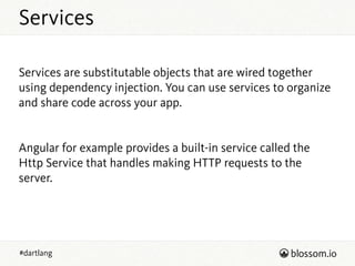 Services
#dartlang
!
Services are substitutable objects that are wired together
using dependency injection. You can use services to organize
and share code across your app.
!
!
Angular for example provides a built-in service called the
Http Service that handles making HTTP requests to the
server.
!
!
 