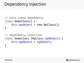 #dartlang
Dependency Injection
//  hard  coded  dependency  
class  SomeClass()  {  
        this.myObject  =  new  MyClass();  
}  
!
//  dependency  injection  
class  SomeClass  (MyClass  myObject)  {  
        this.myObject  =  myObject;  
}
 