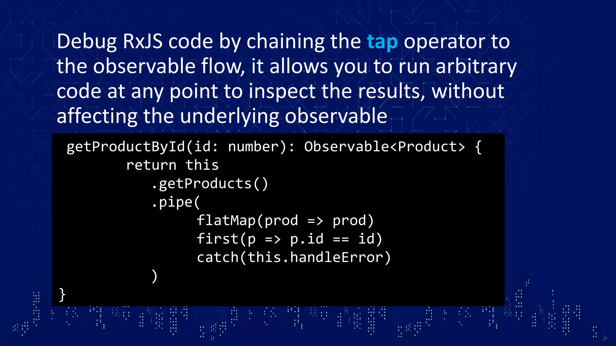 Debug RxJS code by chaining the tap operator to the observable flow, it allows you to run arbitrary code at any point to inspect the results, without affecting the underlying observable getProductById(id: number): Observable<Product> { return this .getProducts() .pipe( flatMap(prod => prod) first(p => p.id == id) catch(this.handleError) ) } 