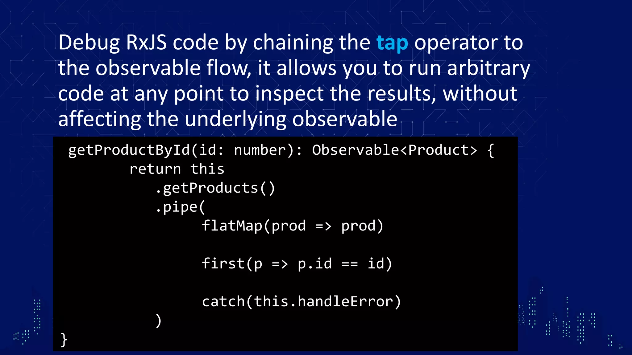 Debug RxJS code by chaining the tap operator to the observable flow, it allows you to run arbitrary code at any point to inspect the results, without affecting the underlying observable getProductById(id: number): Observable<Product> { return this .getProducts() .pipe( flatMap(prod => prod) first(p => p.id == id) catch(this.handleError) ) } 
