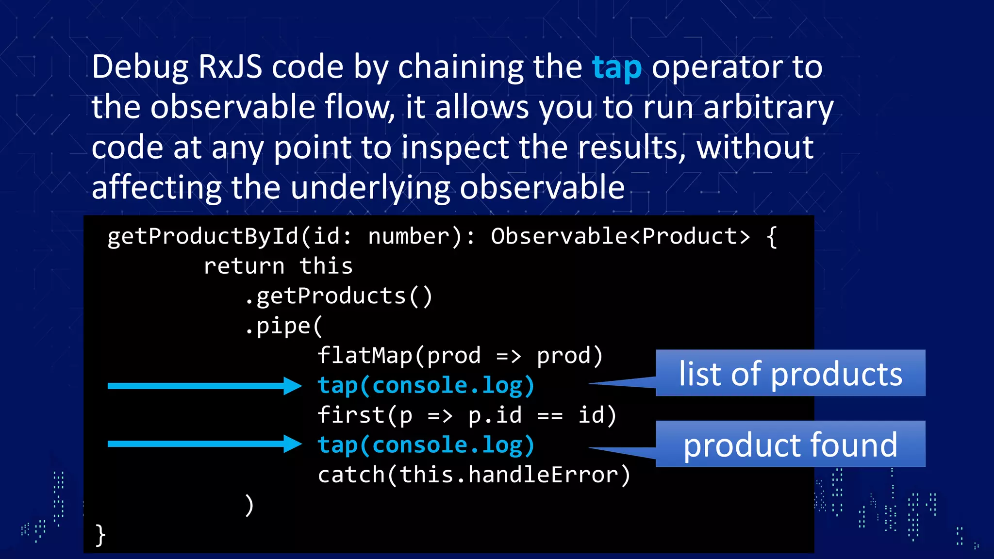 Debug RxJS code by chaining the tap operator to the observable flow, it allows you to run arbitrary code at any point to inspect the results, without affecting the underlying observable getProductById(id: number): Observable<Product> { return this .getProducts() .pipe( flatMap(prod => prod) tap(console.log) first(p => p.id == id) tap(console.log) catch(this.handleError) ) } list of products product found 