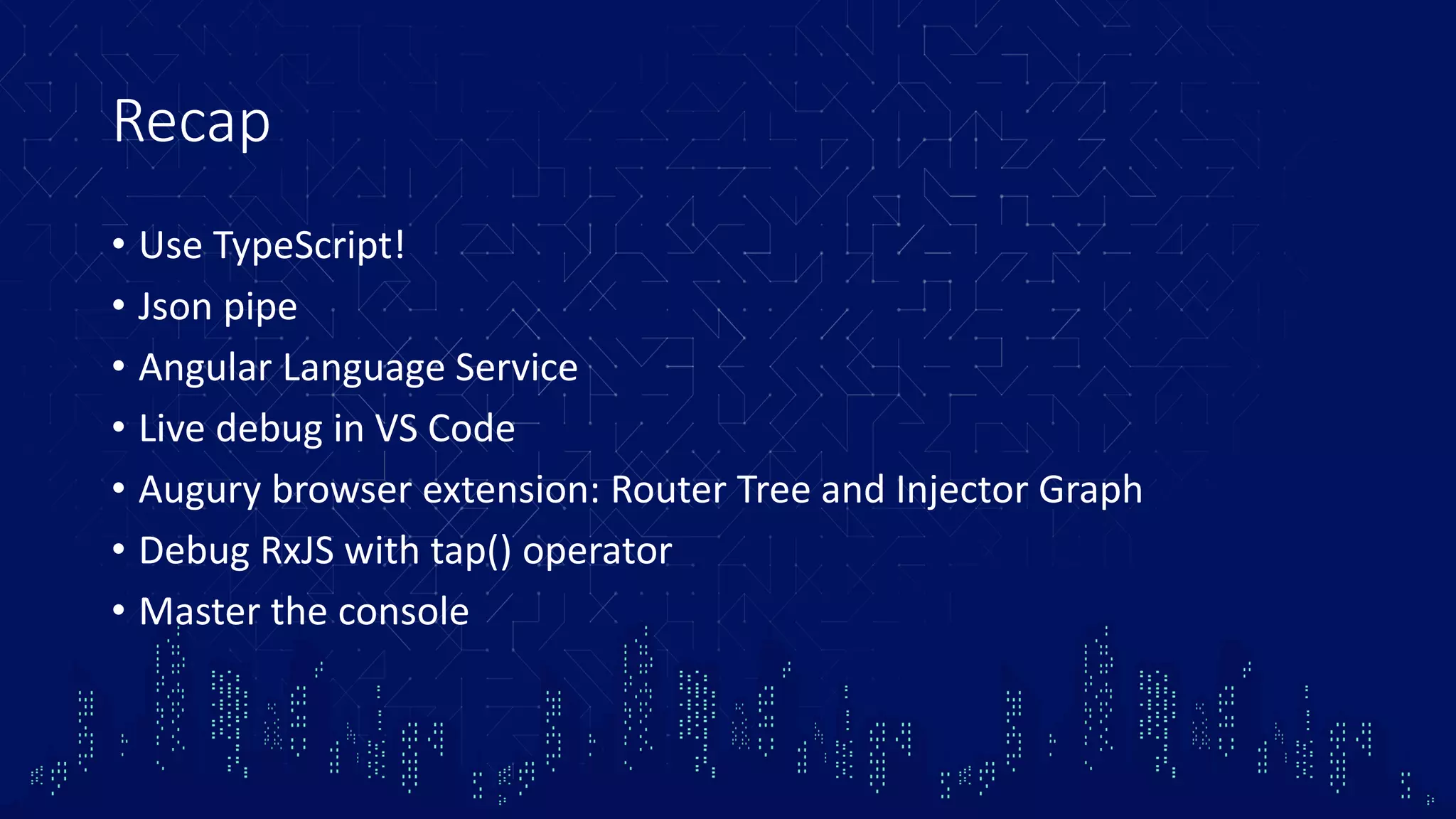 Recap • Use TypeScript! • Json pipe • Angular Language Service • Live debug in VS Code • Augury browser extension: Router Tree and Injector Graph • Debug RxJS with tap() operator • Master the console 