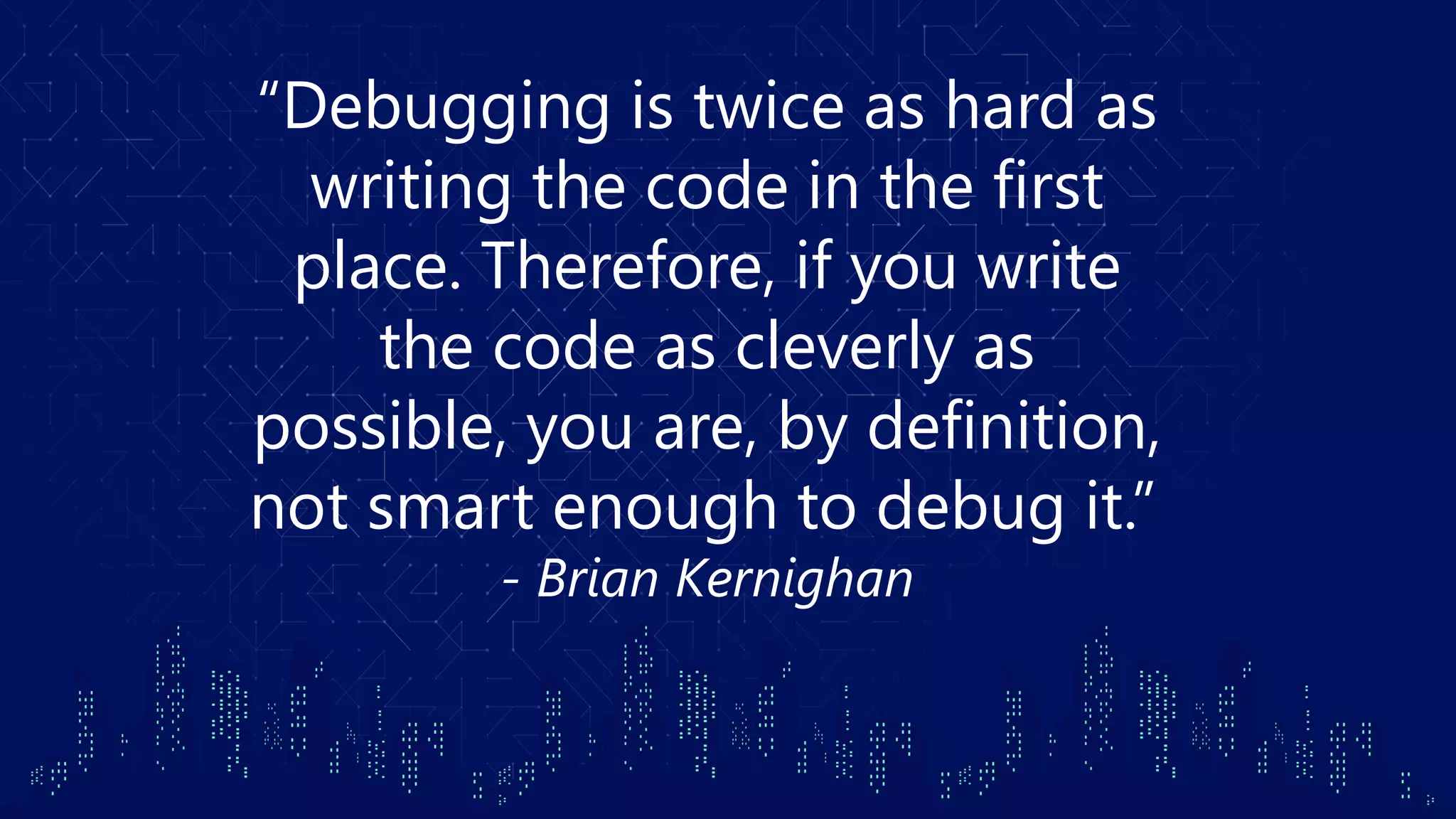 “Debugging is twice as hard as writing the code in the first place. Therefore, if you write the code as cleverly as possible, you are, by definition, not smart enough to debug it.”  - Brian Kernighan 