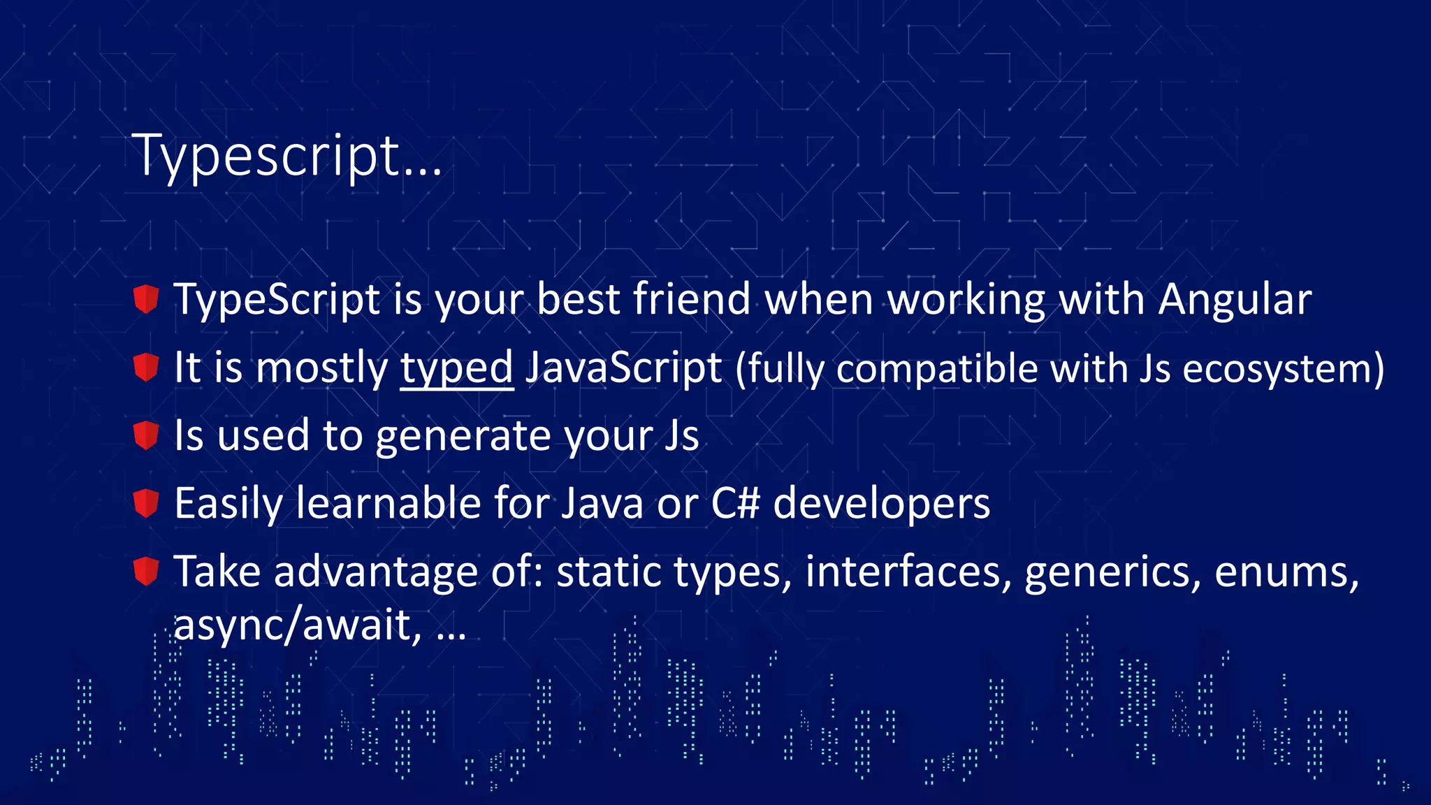 Typescript… TypeScript is your best friend when working with Angular It is mostly typed JavaScript (fully compatible with Js ecosystem) Is used to generate your Js Easily learnable for Java or C# developers Take advantage of: static types, interfaces, generics, enums, async/await, … 