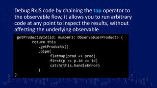 Debug RxJS code by chaining the tap operator to
the observable flow, it allows you to run arbitrary
code at any point to inspect the results, without
affecting the underlying observable
getProductById(id: number): Observable<Product> {
return this
.getProducts()
.pipe(
flatMap(prod => prod)
first(p => p.id == id)
catch(this.handleError)
)
}
 