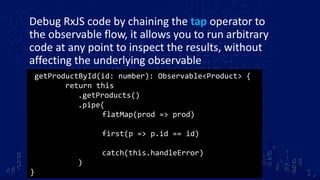 Debug RxJS code by chaining the tap operator to
the observable flow, it allows you to run arbitrary
code at any point to inspect the results, without
affecting the underlying observable
getProductById(id: number): Observable<Product> {
return this
.getProducts()
.pipe(
flatMap(prod => prod)
first(p => p.id == id)
catch(this.handleError)
)
}
 