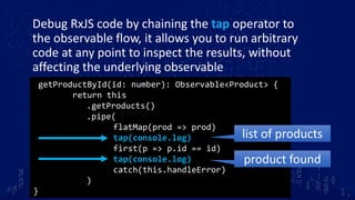 Debug RxJS code by chaining the tap operator to
the observable flow, it allows you to run arbitrary
code at any point to inspect the results, without
affecting the underlying observable
getProductById(id: number): Observable<Product> {
return this
.getProducts()
.pipe(
flatMap(prod => prod)
tap(console.log)
first(p => p.id == id)
tap(console.log)
catch(this.handleError)
)
}
list of products
product found
 