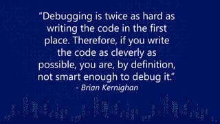 “Debugging is twice as hard as
writing the code in the first
place. Therefore, if you write
the code as cleverly as
possible, you are, by definition,
not smart enough to debug it.” 
- Brian Kernighan
 