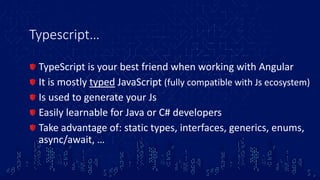 Typescript…
TypeScript is your best friend when working with Angular
It is mostly typed JavaScript (fully compatible with Js ecosystem)
Is used to generate your Js
Easily learnable for Java or C# developers
Take advantage of: static types, interfaces, generics, enums,
async/await, …
 