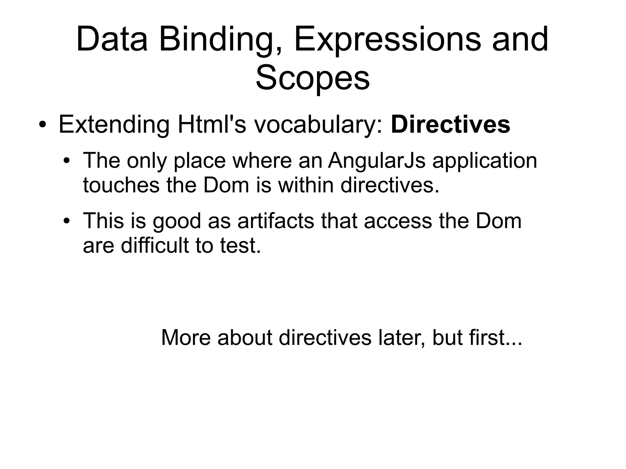 Data Binding, Expressions and
Scopes
● Extending Html's vocabulary: Directives
● The only place where an AngularJs application
touches the Dom is within directives.
● This is good as artifacts that access the Dom
are difficult to test.
More about directives later, but first...
 