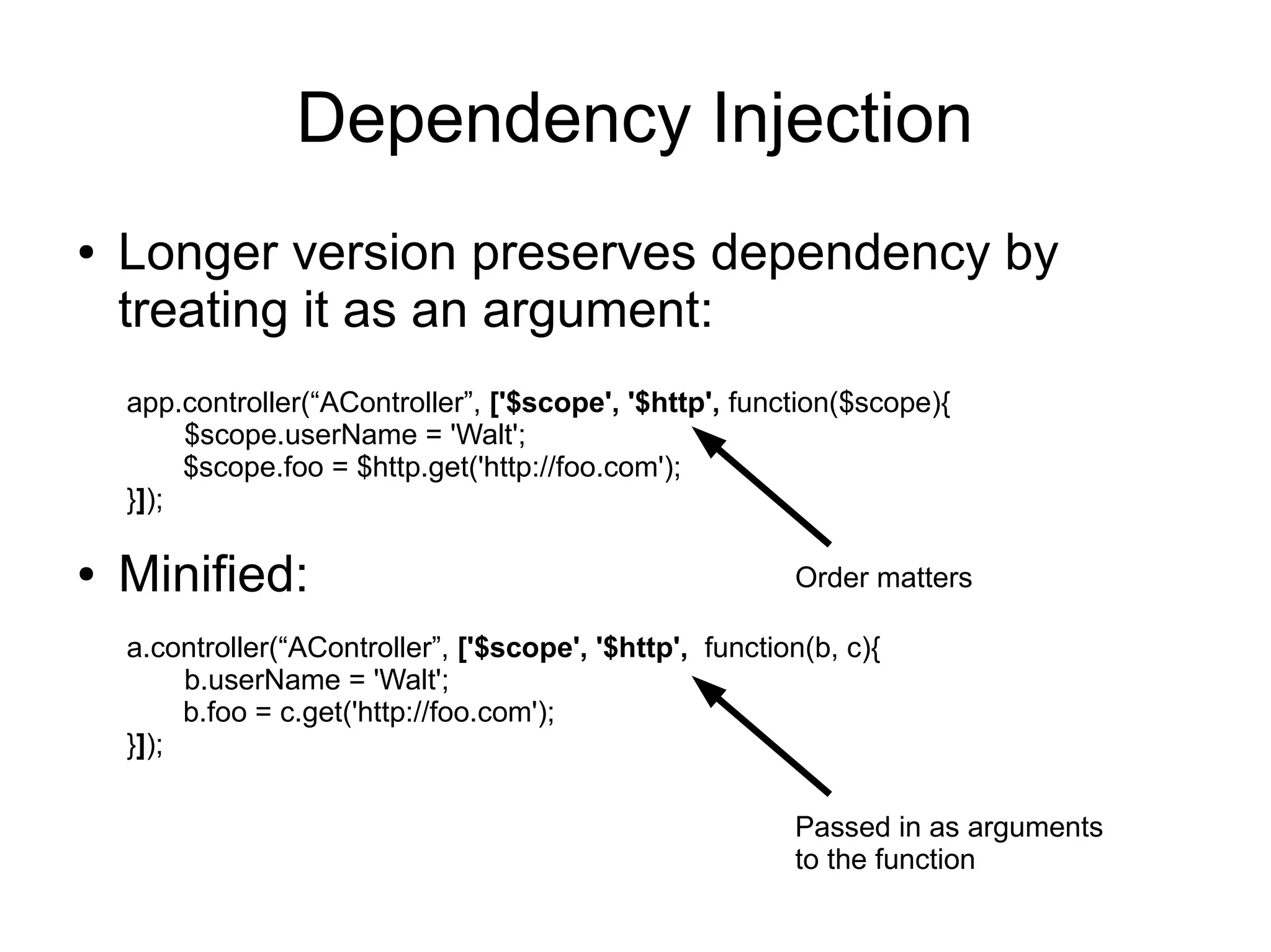 Dependency Injection
● Longer version preserves dependency by
treating it as an argument:
app.controller(“AController”, ['$scope', '$http', function($scope){
$scope.userName = 'Walt';
$scope.foo = $http.get('http://foo.com');
}]);
a.controller(“AController”, ['$scope', '$http', function(b, c){
b.userName = 'Walt';
b.foo = c.get('http://foo.com');
}]);
● Minified: Order matters
Passed in as arguments
to the function
 