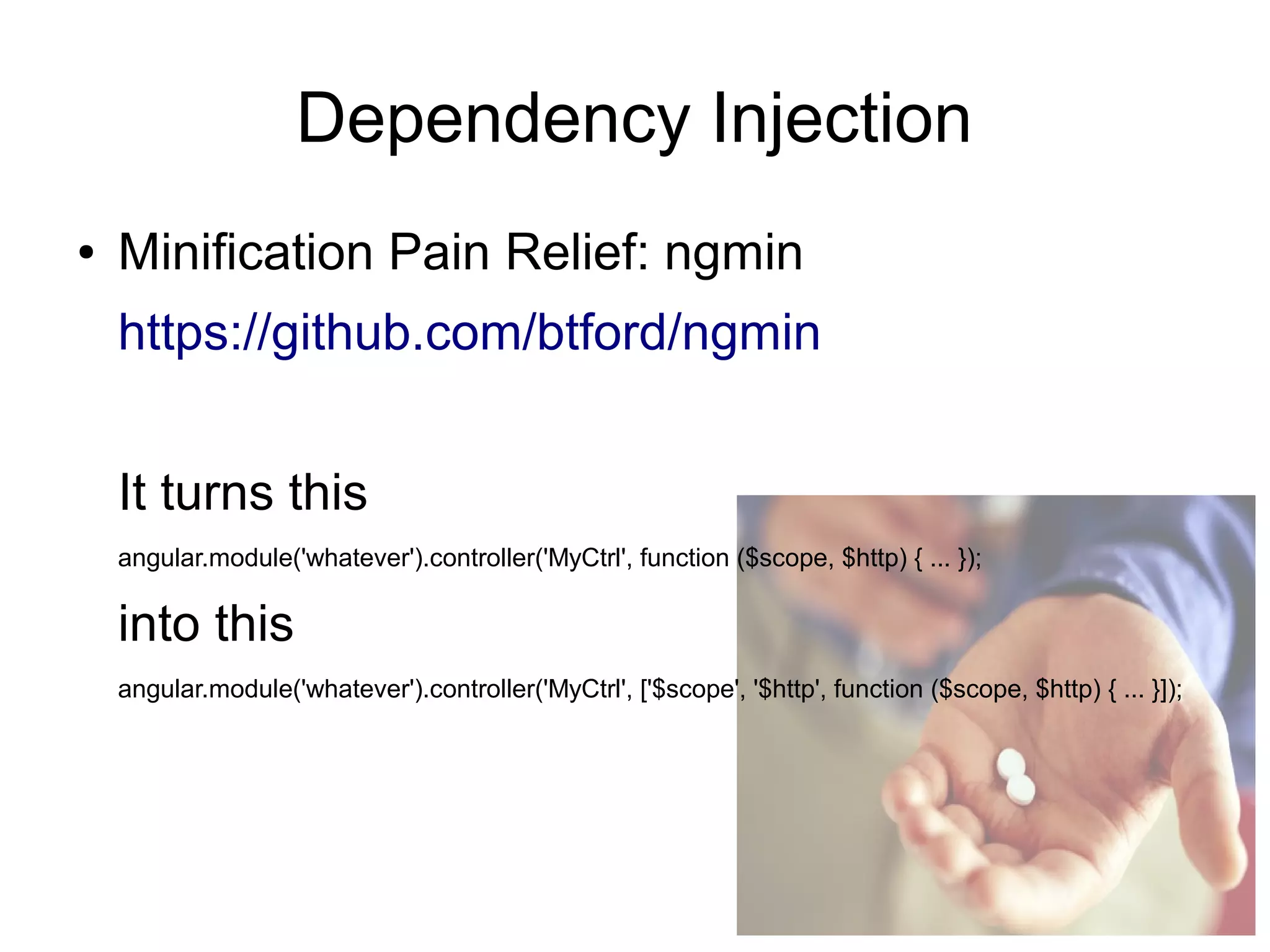 Dependency Injection
● Minification Pain Relief: ngmin
https://github.com/btford/ngmin
It turns this
angular.module('whatever').controller('MyCtrl', function ($scope, $http) { ... });
into this
angular.module('whatever').controller('MyCtrl', ['$scope', '$http', function ($scope, $http) { ... }]);
 