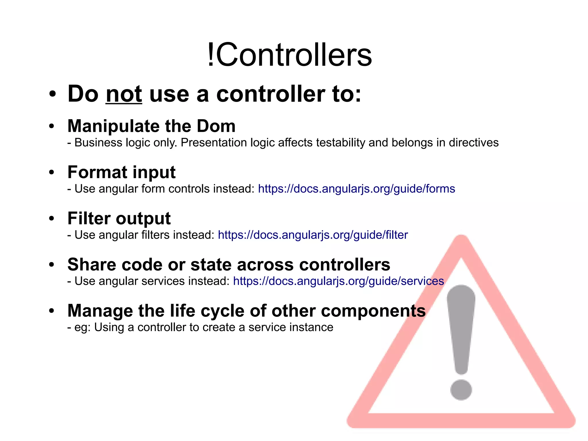 !Controllers
● Do not use a controller to:
● Manipulate the Dom
- Business logic only. Presentation logic affects testability and belongs in directives
● Format input
- Use angular form controls instead: https://docs.angularjs.org/guide/forms
● Filter output
- Use angular filters instead: https://docs.angularjs.org/guide/filter
● Share code or state across controllers
- Use angular services instead: https://docs.angularjs.org/guide/services
● Manage the life cycle of other components
- eg: Using a controller to create a service instance
 