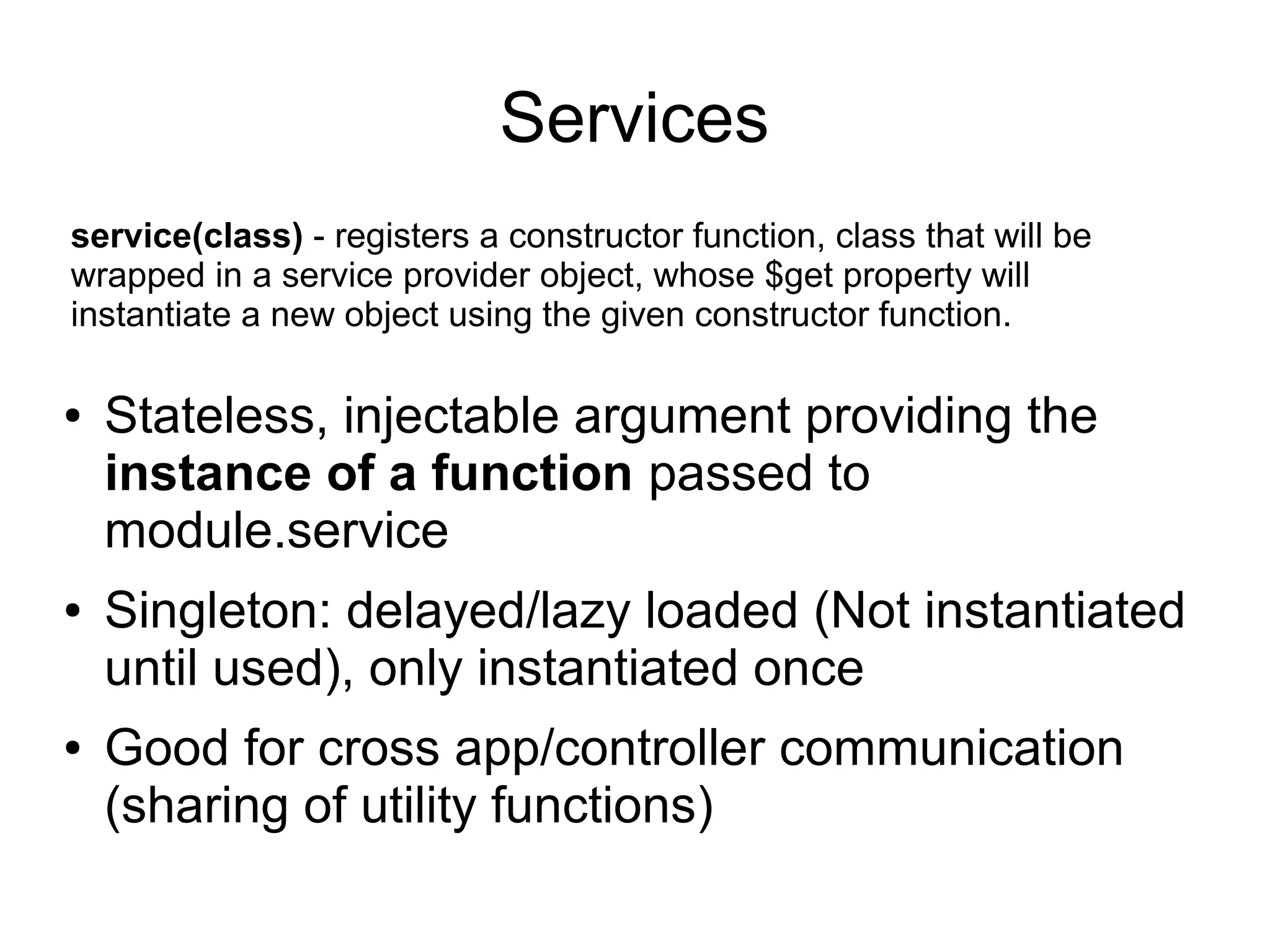 Services
● Stateless, injectable argument providing the
instance of a function passed to
module.service
● Singleton: delayed/lazy loaded (Not instantiated
until used), only instantiated once
● Good for cross app/controller communication
(sharing of utility functions)
service(class) - registers a constructor function, class that will be
wrapped in a service provider object, whose $get property will
instantiate a new object using the given constructor function.
 