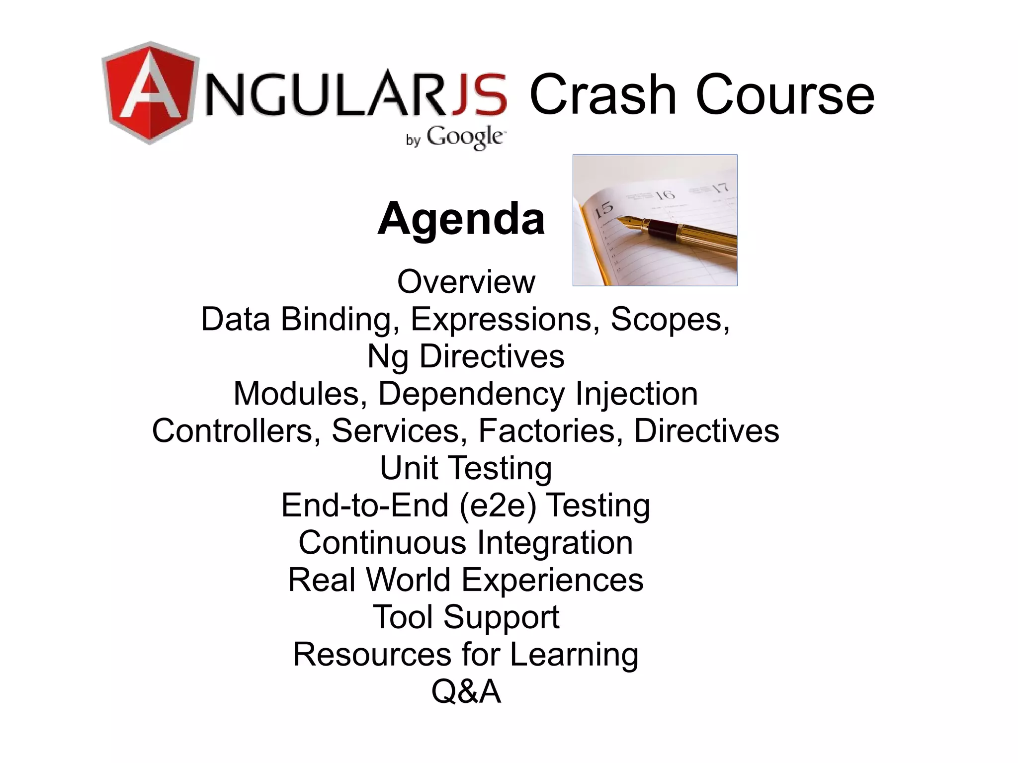 Overview
Data Binding, Expressions, Scopes,
Ng Directives
Modules, Dependency Injection
Controllers, Services, Factories, Directives
Unit Testing
End-to-End (e2e) Testing
Continuous Integration
Real World Experiences
Tool Support
Resources for Learning
Q&A
Crash Course
Agenda
 