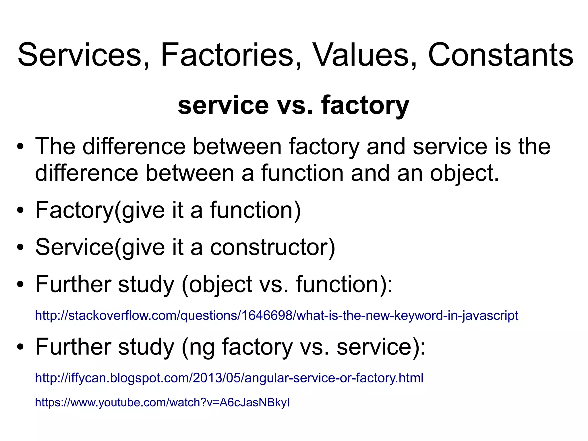 Services, Factories, Values, Constants
● The difference between factory and service is the
difference between a function and an object.
● Factory(give it a function)
● Service(give it a constructor)
● Further study (object vs. function):
http://stackoverflow.com/questions/1646698/what-is-the-new-keyword-in-javascript
● Further study (ng factory vs. service):
http://iffycan.blogspot.com/2013/05/angular-service-or-factory.html
https://www.youtube.com/watch?v=A6cJasNBkyI
service vs. factory
 