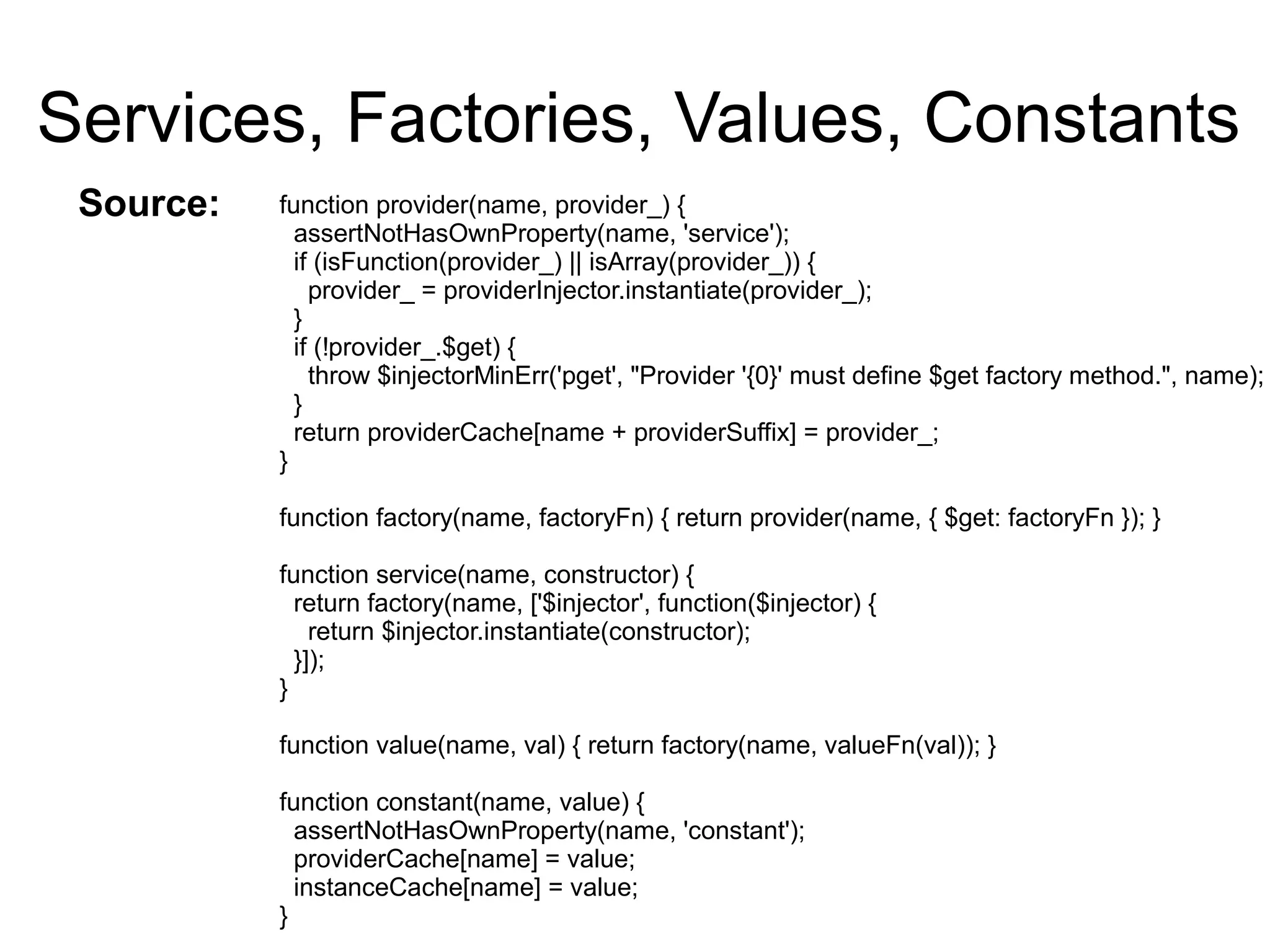 Services, Factories, Values, Constants
function provider(name, provider_) {
assertNotHasOwnProperty(name, 'service');
if (isFunction(provider_) || isArray(provider_)) {
provider_ = providerInjector.instantiate(provider_);
}
if (!provider_.$get) {
throw $injectorMinErr('pget', "Provider '{0}' must define $get factory method.", name);
}
return providerCache[name + providerSuffix] = provider_;
}
function factory(name, factoryFn) { return provider(name, { $get: factoryFn }); }
function service(name, constructor) {
return factory(name, ['$injector', function($injector) {
return $injector.instantiate(constructor);
}]);
}
function value(name, val) { return factory(name, valueFn(val)); }
function constant(name, value) {
assertNotHasOwnProperty(name, 'constant');
providerCache[name] = value;
instanceCache[name] = value;
}
Source:
 