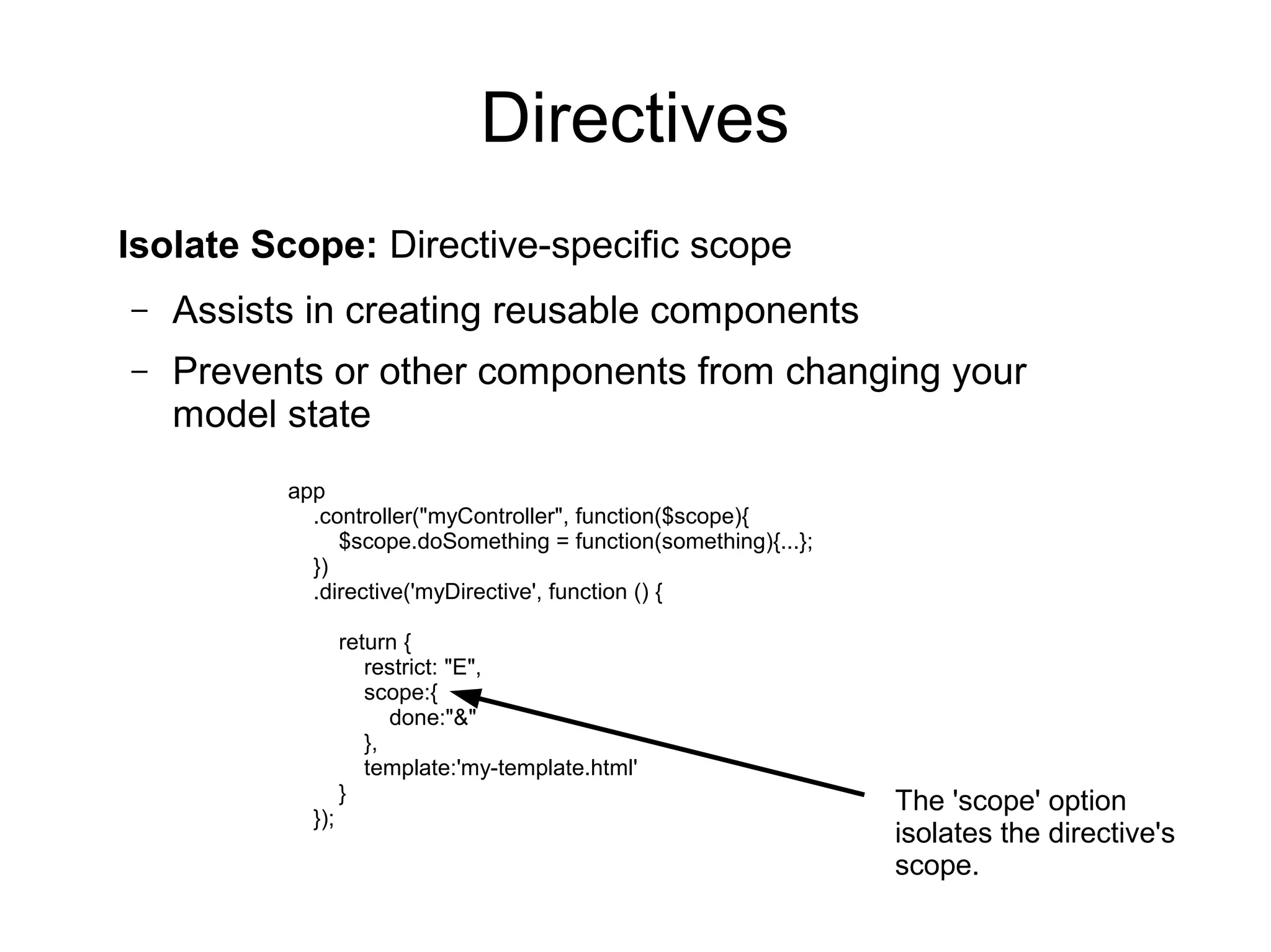 Directives
Isolate Scope: Directive-specific scope
– Assists in creating reusable components
– Prevents or other components from changing your
model state
app
.controller("myController", function($scope){
$scope.doSomething = function(something){...};
})
.directive('myDirective', function () {
return {
restrict: "E",
scope:{
done:"&"
},
template:'my-template.html'
}
});
The 'scope' option
isolates the directive's
scope.
 