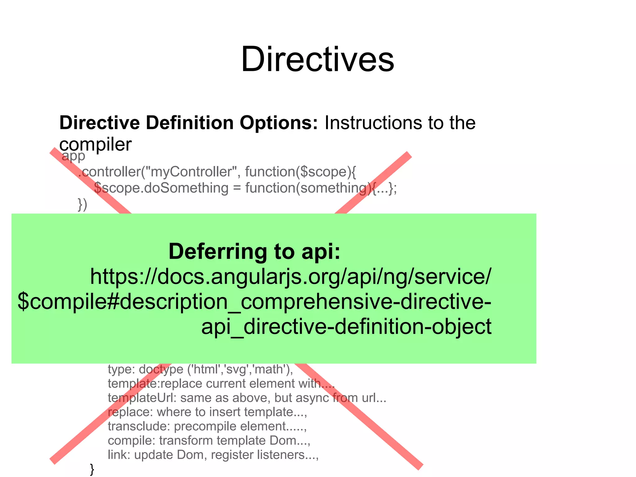 Directives
Directive Definition Options: Instructions to the
compiler
app
.controller("myController", function($scope){
$scope.doSomething = function(something){...};
})
.directive('myDirective', function () {
return {
restrict: "E",
priority:sort order before compilation,
terminal: if true, process this directive last,
scope: true, false, or {} (isolate)
controller: instantiate before pre-linking phase...,
require:..another directive and inject its controller...
controllerAs:controller alias at the directive scope...
type: doctype ('html','svg','math'),
template:replace current element with....
templateUrl: same as above, but async from url...
replace: where to insert template...,
transclude: precompile element.....,
compile: transform template Dom...,
link: update Dom, register listeners...,
}
Deferring to api:
https://docs.angularjs.org/api/ng/service/
$compile#description_comprehensive-directive-
api_directive-definition-object
 