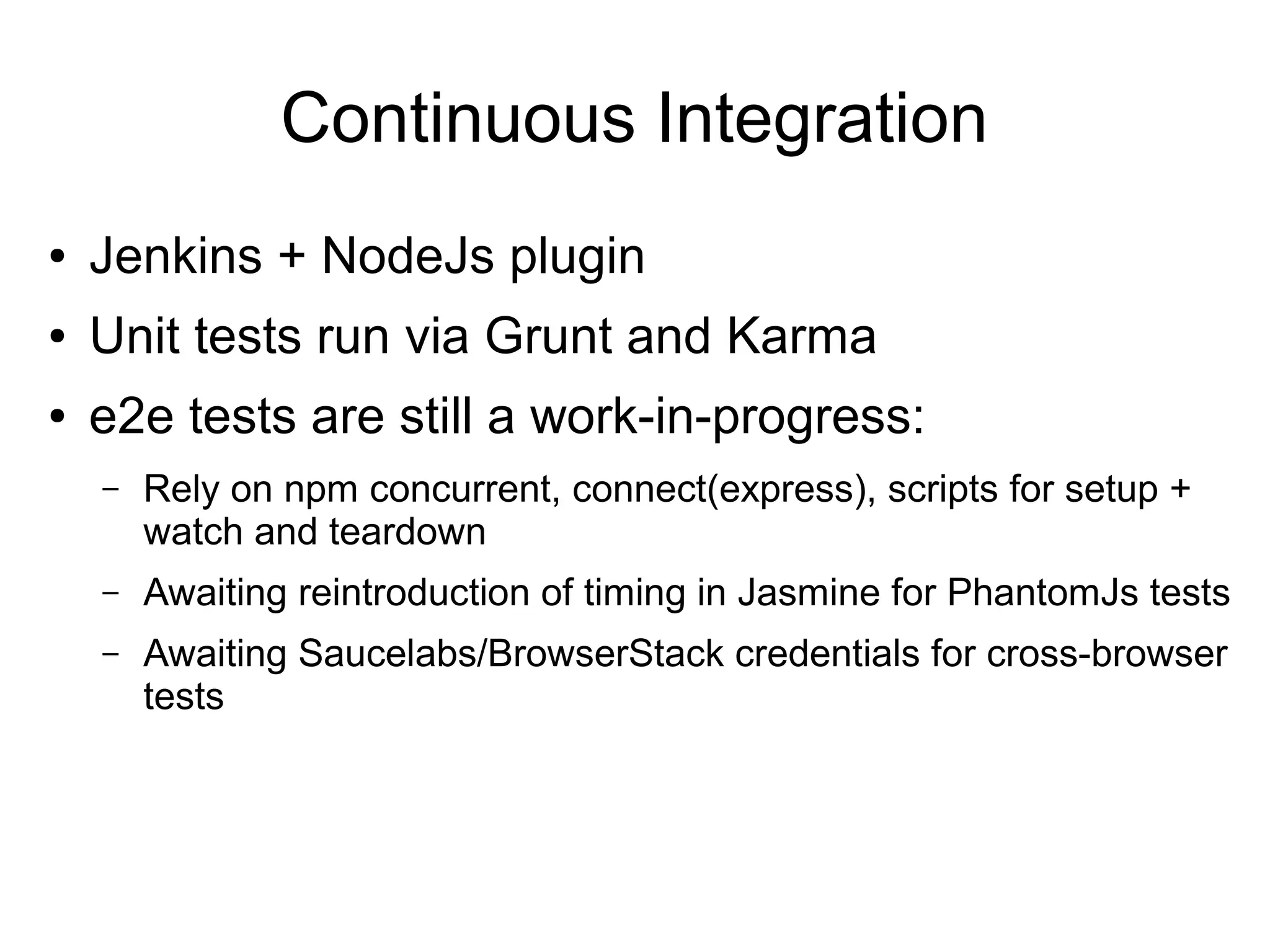 Continuous Integration
● Jenkins + NodeJs plugin
● Unit tests run via Grunt and Karma
● e2e tests are still a work-in-progress:
– Rely on npm concurrent, connect(express), scripts for setup +
watch and teardown
– Awaiting reintroduction of timing in Jasmine for PhantomJs tests
– Awaiting Saucelabs/BrowserStack credentials for cross-browser
tests
 