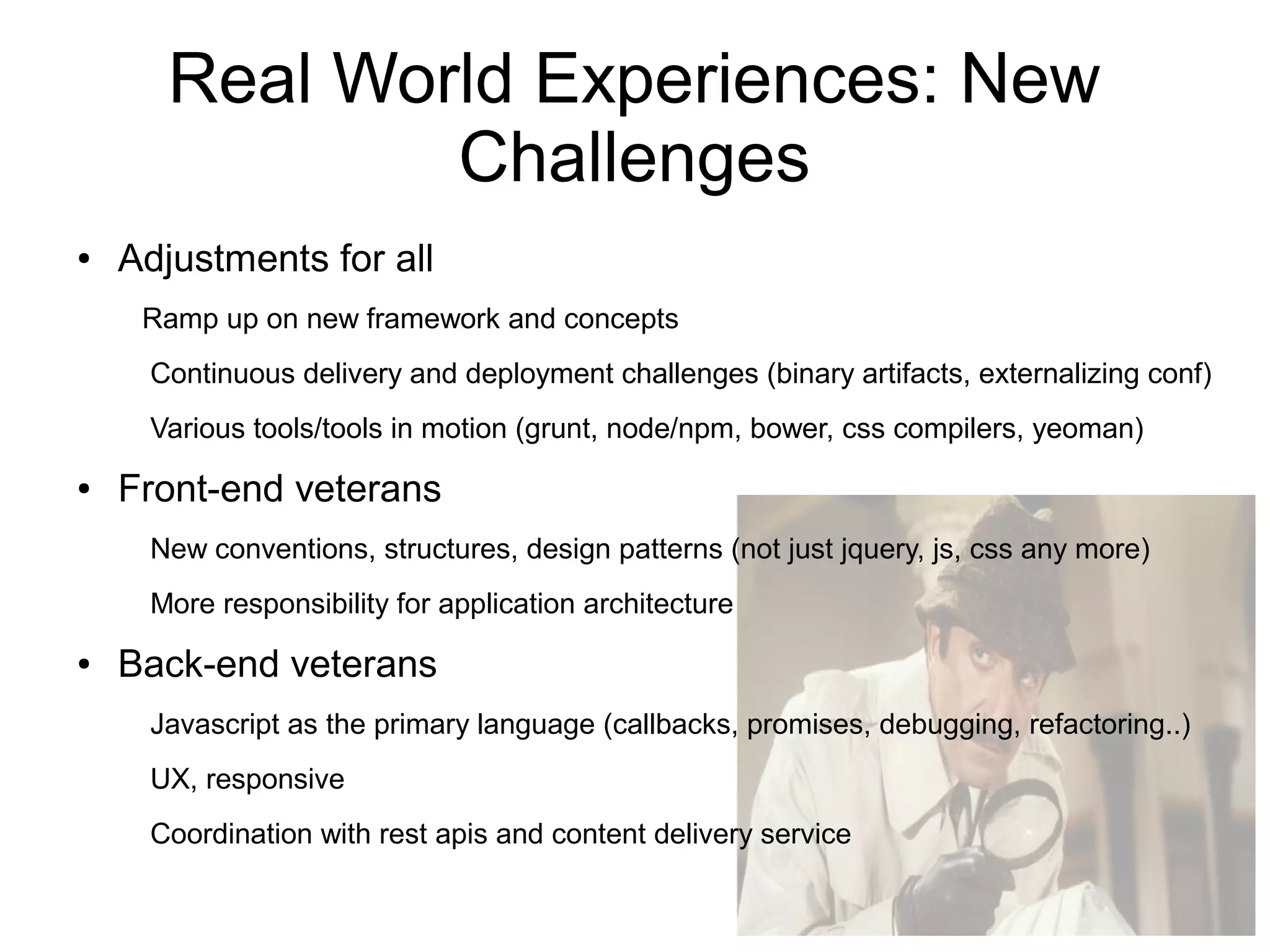 Real World Experiences: New
Challenges
● Adjustments for all
Ramp up on new framework and concepts
Continuous delivery and deployment challenges (binary artifacts, externalizing conf)
Various tools/tools in motion (grunt, node/npm, bower, css compilers, yeoman)
● Front-end veterans
New conventions, structures, design patterns (not just jquery, js, css any more)
More responsibility for application architecture
● Back-end veterans
Javascript as the primary language (callbacks, promises, debugging, refactoring..)
UX, responsive
Coordination with rest apis and content delivery service
 