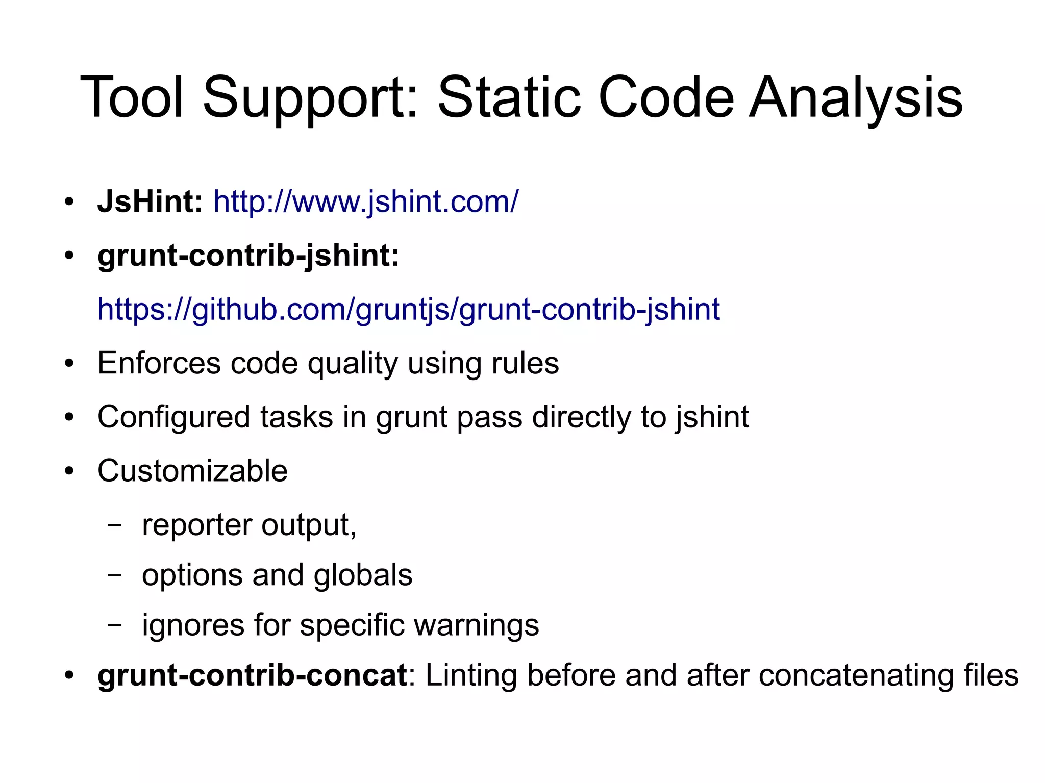Tool Support: Static Code Analysis
● JsHint: http://www.jshint.com/
● grunt-contrib-jshint:
https://github.com/gruntjs/grunt-contrib-jshint
● Enforces code quality using rules
● Configured tasks in grunt pass directly to jshint
● Customizable
– reporter output,
– options and globals
– ignores for specific warnings
● grunt-contrib-concat: Linting before and after concatenating files
 